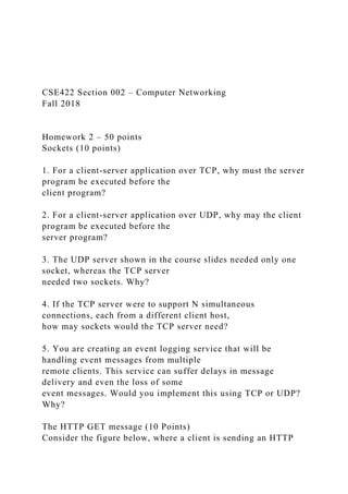 CSE422 Section 002 – Computer Networking
Fall 2018
Homework 2 – 50 points
Sockets (10 points)
1. For a client-server application over TCP, why must the server
program be executed before the
client program?
2. For a client-server application over UDP, why may the client
program be executed before the
server program?
3. The UDP server shown in the course slides needed only one
socket, whereas the TCP server
needed two sockets. Why?
4. If the TCP server were to support N simultaneous
connections, each from a different client host,
how may sockets would the TCP server need?
5. You are creating an event logging service that will be
handling event messages from multiple
remote clients. This service can suffer delays in message
delivery and even the loss of some
event messages. Would you implement this using TCP or UDP?
Why?
The HTTP GET message (10 Points)
Consider the figure below, where a client is sending an HTTP
 