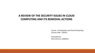 Course : Virtualization and Cloud Computing
Course Code : CSE423
Presented by :
Rishi Sharma, 12003011
A REVIEW OF THE SECURITY ISSUES IN CLOUD
COMPUTING AND ITS REMEDIAL ACTIONS
 