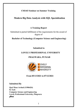 1
CSE443 Seminar on Summer Training
Modern Big Data Analysis with SQL Specialization
A Training Report
Submitted in partial fulfillment of the requirements for the award of
degree of
Bachelor of Technology (Computer Science and Engineering)
Submitted to
LOVELY PROFESSIONAL UNIVERSITY
PHAGWARA, PUNJAB
From 05/13/2021 to 07/12/2021
Submitted By
Qazi Maaz Arshad (11906424)
B. Tech
Computer Science and Engineering
Lovely Professional University, Phagwara
Maaz
 