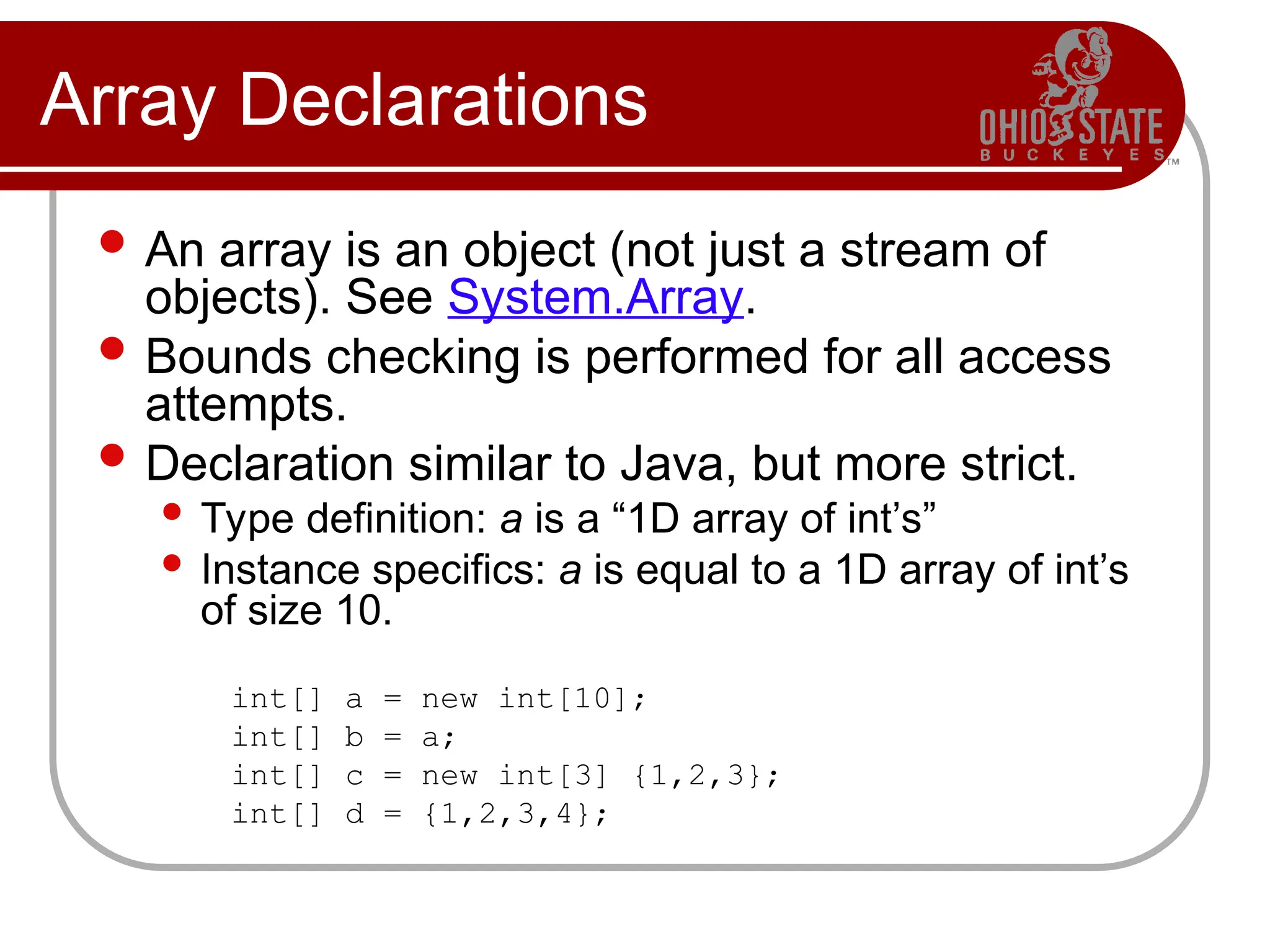 Array Declarations
 An array is an object (not just a stream of
objects). See System.Array.
 Bounds checking is performed for all access
attempts.
 Declaration similar to Java, but more strict.
 Type definition: a is a “1D array of int’s”
 Instance specifics: a is equal to a 1D array of int’s
of size 10.
int[] a = new int[10];
int[] b = a;
int[] c = new int[3] {1,2,3};
int[] d = {1,2,3,4};
 