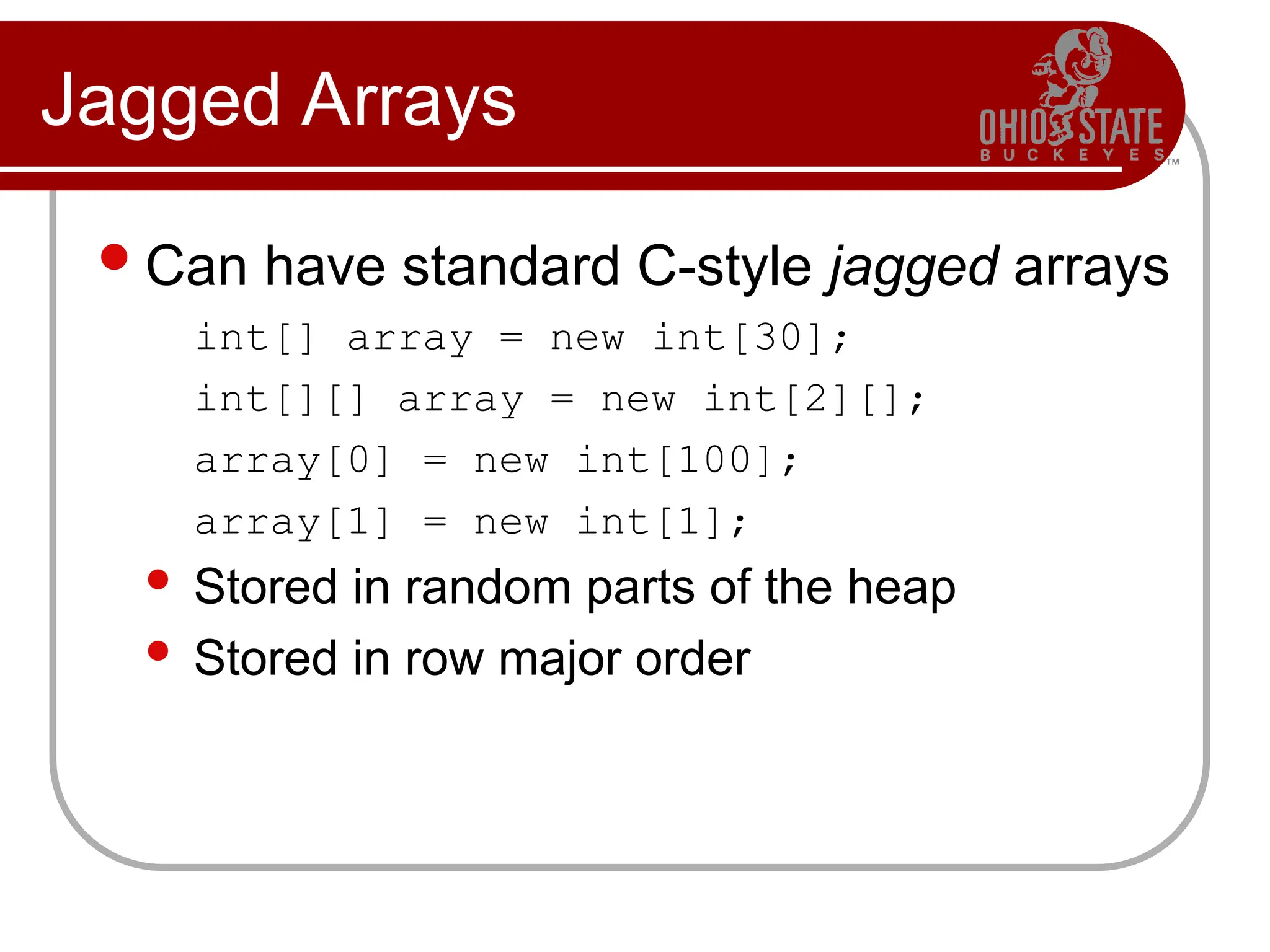 Jagged Arrays
Can have standard C-style jagged arrays
int[] array = new int[30];
int[][] array = new int[2][];
array[0] = new int[100];
array[1] = new int[1];
 Stored in random parts of the heap
 Stored in row major order
 