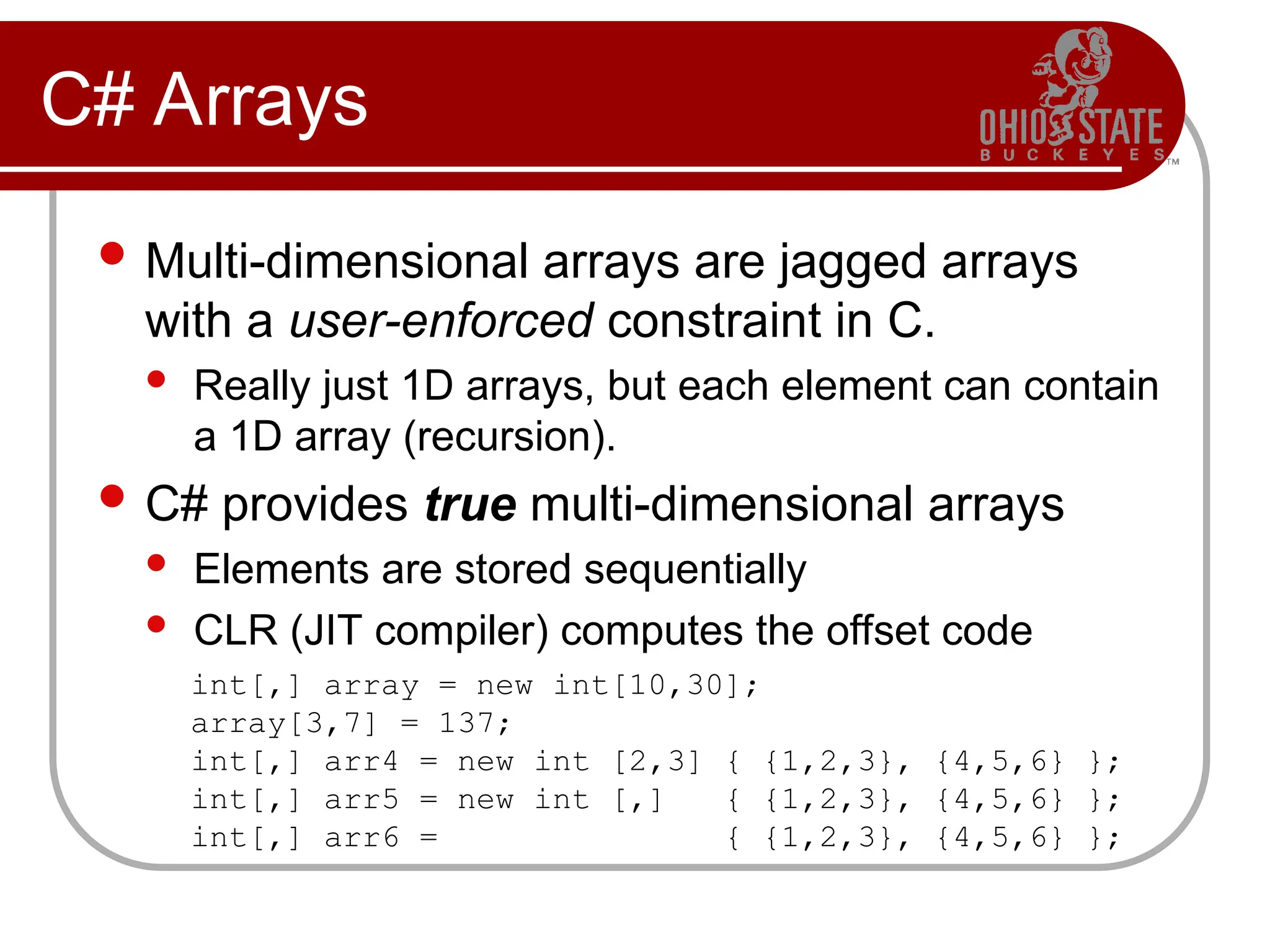 C# Arrays
 Multi-dimensional arrays are jagged arrays
with a user-enforced constraint in C.
 Really just 1D arrays, but each element can contain
a 1D array (recursion).
 C# provides true multi-dimensional arrays
 Elements are stored sequentially
 CLR (JIT compiler) computes the offset code
int[,] array = new int[10,30];
array[3,7] = 137;
int[,] arr4 = new int [2,3] { {1,2,3}, {4,5,6} };
int[,] arr5 = new int [,] { {1,2,3}, {4,5,6} };
int[,] arr6 = { {1,2,3}, {4,5,6} };
 