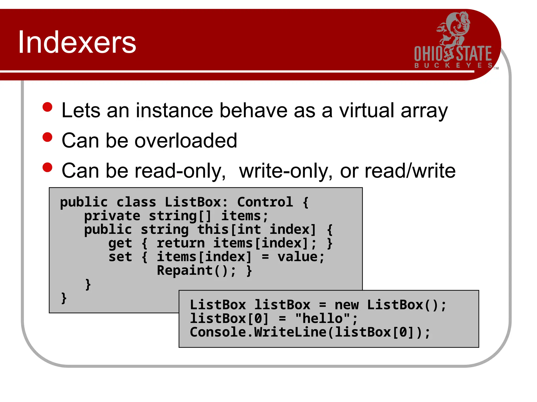 public class ListBox: Control {
private string[] items;
public string this[int index] {
get { return items[index]; }
set { items[index] = value;
Repaint(); }
}
}
ListBox listBox = new ListBox();
listBox[0] = "hello";
Console.WriteLine(listBox[0]);
Indexers
 Lets an instance behave as a virtual array
 Can be overloaded
 Can be read-only, write-only, or read/write
 