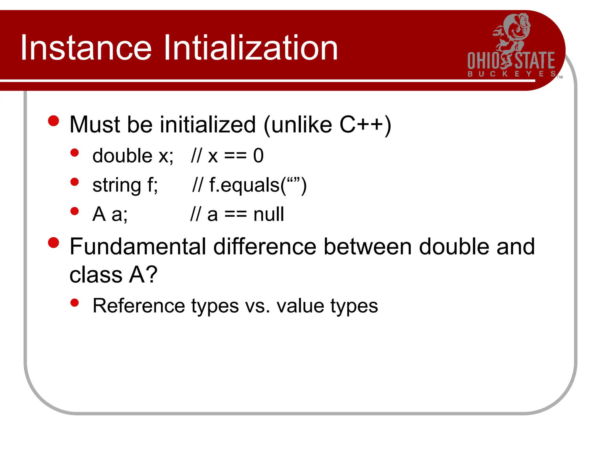 Instance Intialization
 Must be initialized (unlike C++)
 double x; // x == 0
 string f; // f.equals(“”)
 A a; // a == null
 Fundamental difference between double and
class A?
 Reference types vs. value types
 