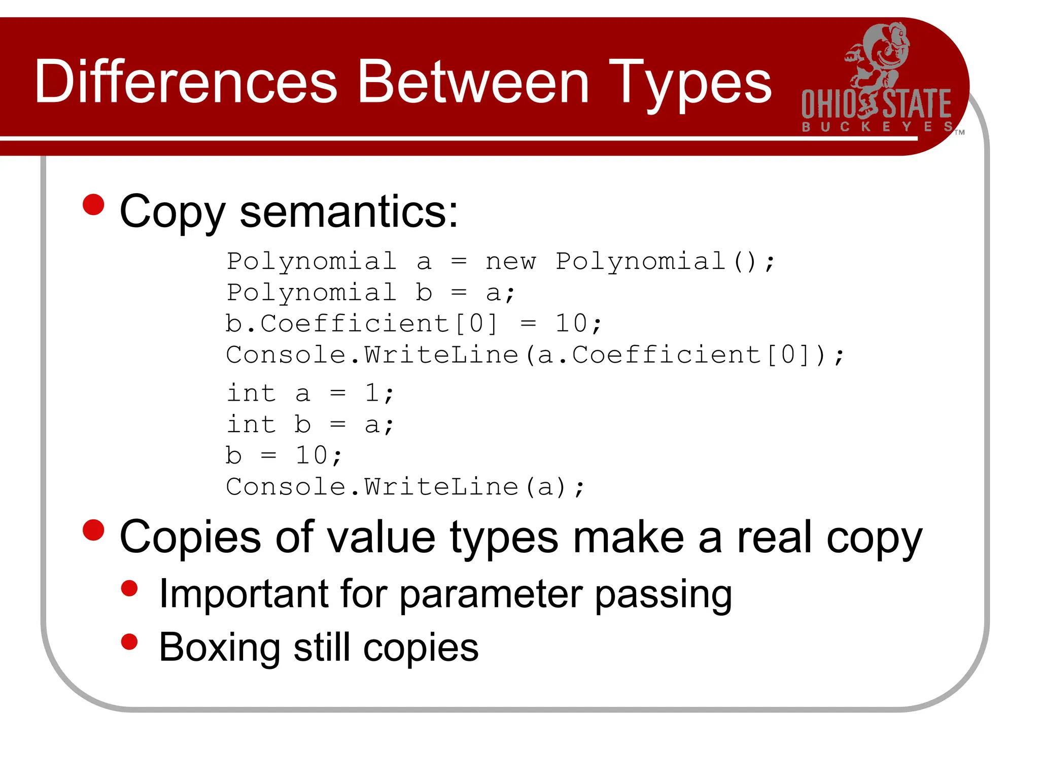 Differences Between Types
Copy semantics:
Polynomial a = new Polynomial();
Polynomial b = a;
b.Coefficient[0] = 10;
Console.WriteLine(a.Coefficient[0]);
int a = 1;
int b = a;
b = 10;
Console.WriteLine(a);
Copies of value types make a real copy
 Important for parameter passing
 Boxing still copies
 