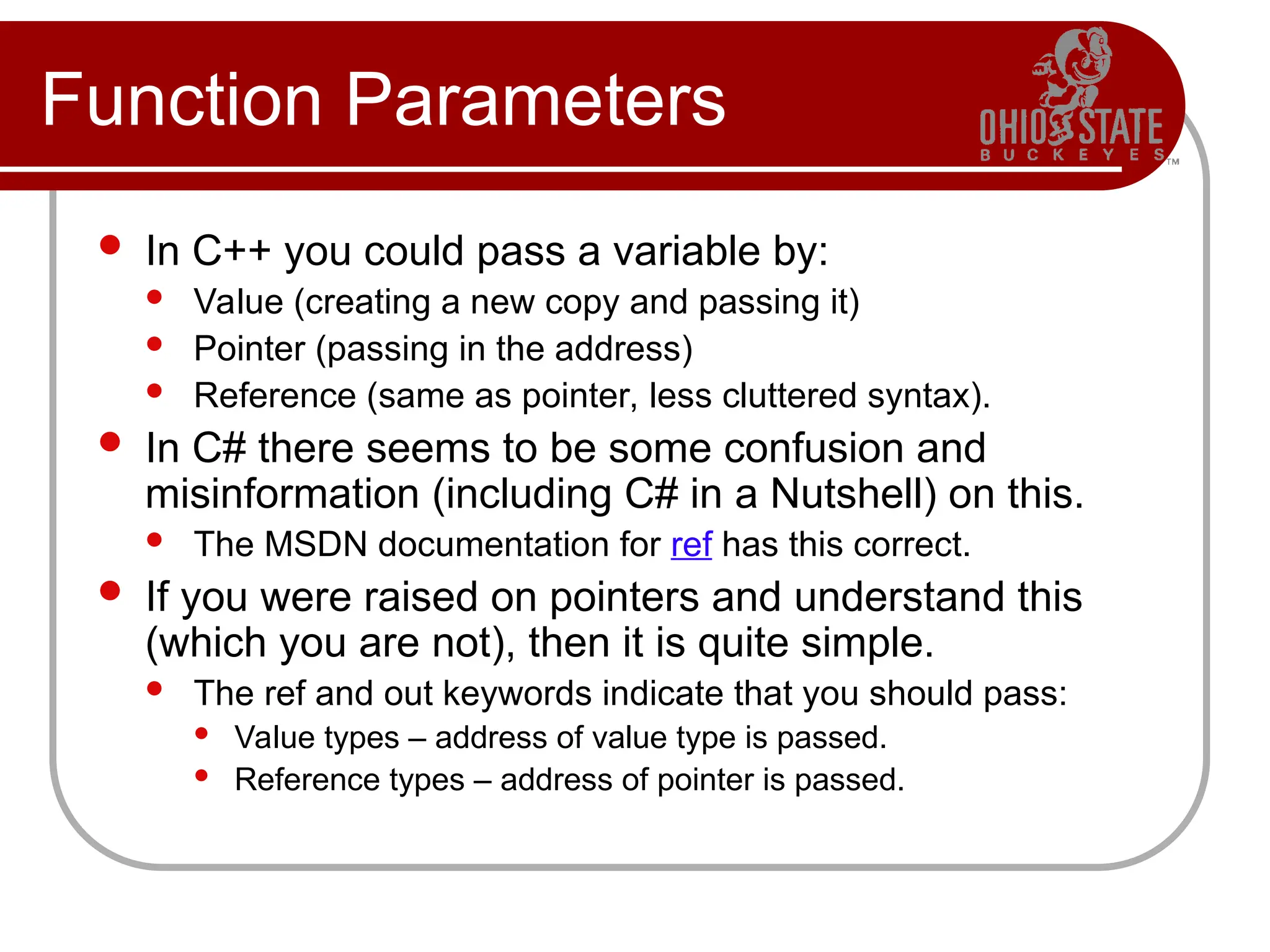 Function Parameters
 In C++ you could pass a variable by:
 Value (creating a new copy and passing it)
 Pointer (passing in the address)
 Reference (same as pointer, less cluttered syntax).
 In C# there seems to be some confusion and
misinformation (including C# in a Nutshell) on this.
 The MSDN documentation for ref has this correct.
 If you were raised on pointers and understand this
(which you are not), then it is quite simple.
 The ref and out keywords indicate that you should pass:
 Value types – address of value type is passed.
 Reference types – address of pointer is passed.
 