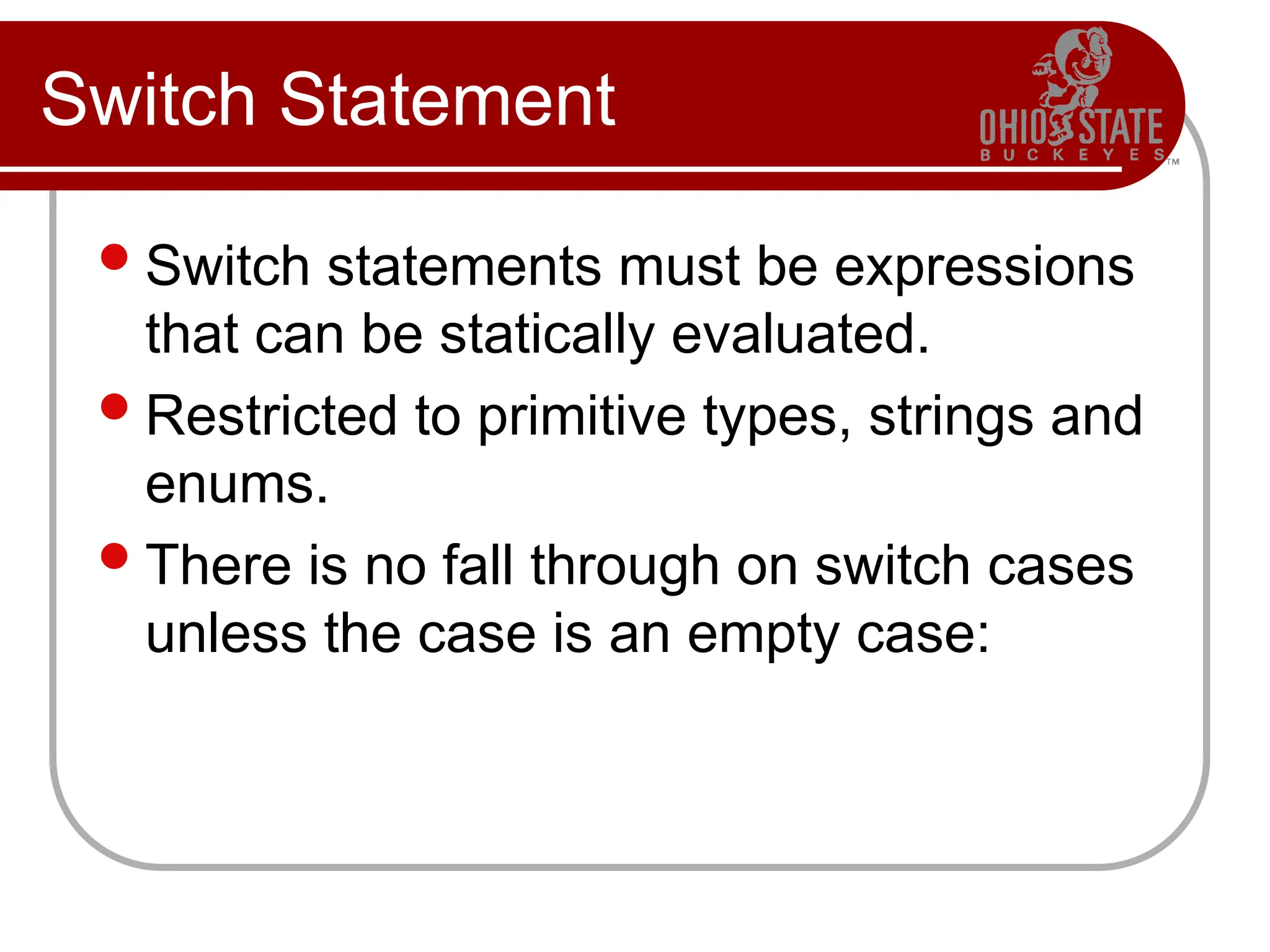 Switch Statement
Switch statements must be expressions
that can be statically evaluated.
Restricted to primitive types, strings and
enums.
There is no fall through on switch cases
unless the case is an empty case:
 