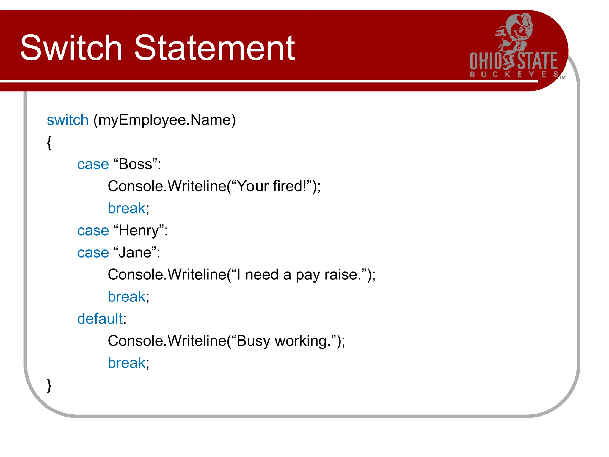 Switch Statement
switch (myEmployee.Name)
{
case “Boss”:
Console.Writeline(“Your fired!”);
break;
case “Henry”:
case “Jane”:
Console.Writeline(“I need a pay raise.”);
break;
default:
Console.Writeline(“Busy working.”);
break;
}
 