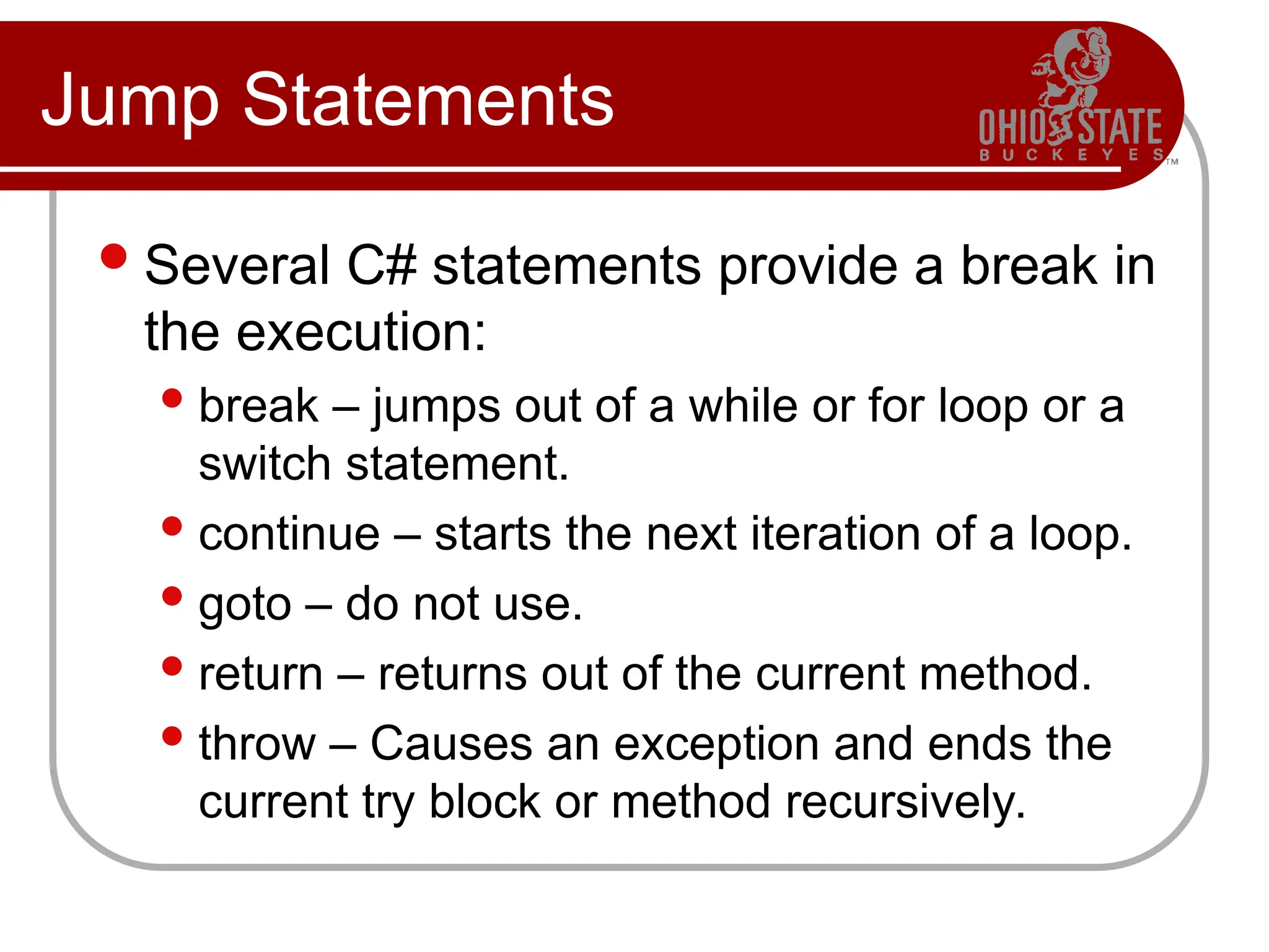 Jump Statements
Several C# statements provide a break in
the execution:
 break – jumps out of a while or for loop or a
switch statement.
 continue – starts the next iteration of a loop.
 goto – do not use.
 return – returns out of the current method.
 throw – Causes an exception and ends the
current try block or method recursively.
 