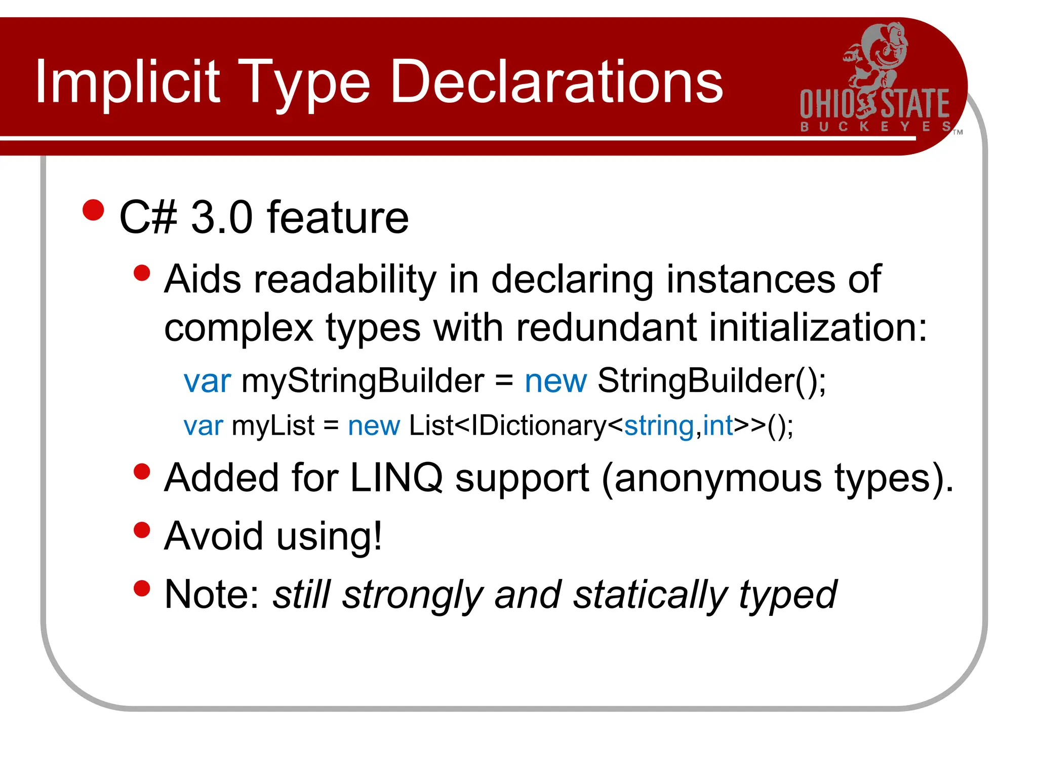 Implicit Type Declarations
C# 3.0 feature
Aids readability in declaring instances of
complex types with redundant initialization:
var myStringBuilder = new StringBuilder();
var myList = new List<IDictionary<string,int>>();
Added for LINQ support (anonymous types).
Avoid using!
Note: still strongly and statically typed
 