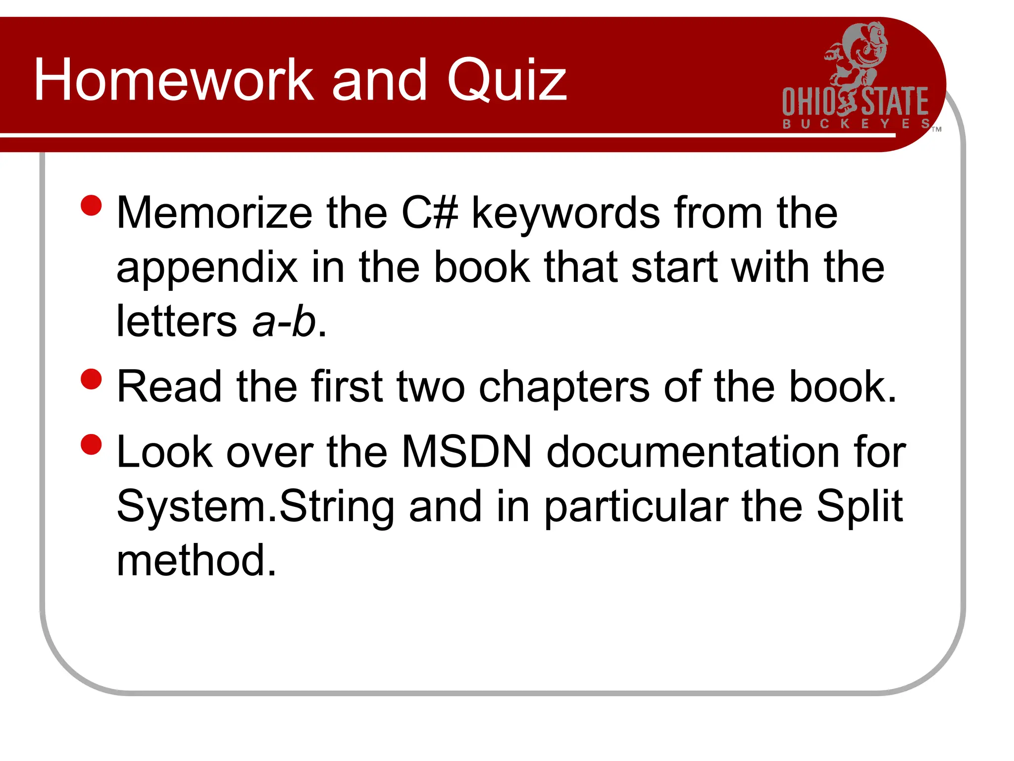 Homework and Quiz
Memorize the C# keywords from the
appendix in the book that start with the
letters a-b.
Read the first two chapters of the book.
Look over the MSDN documentation for
System.String and in particular the Split
method.
 