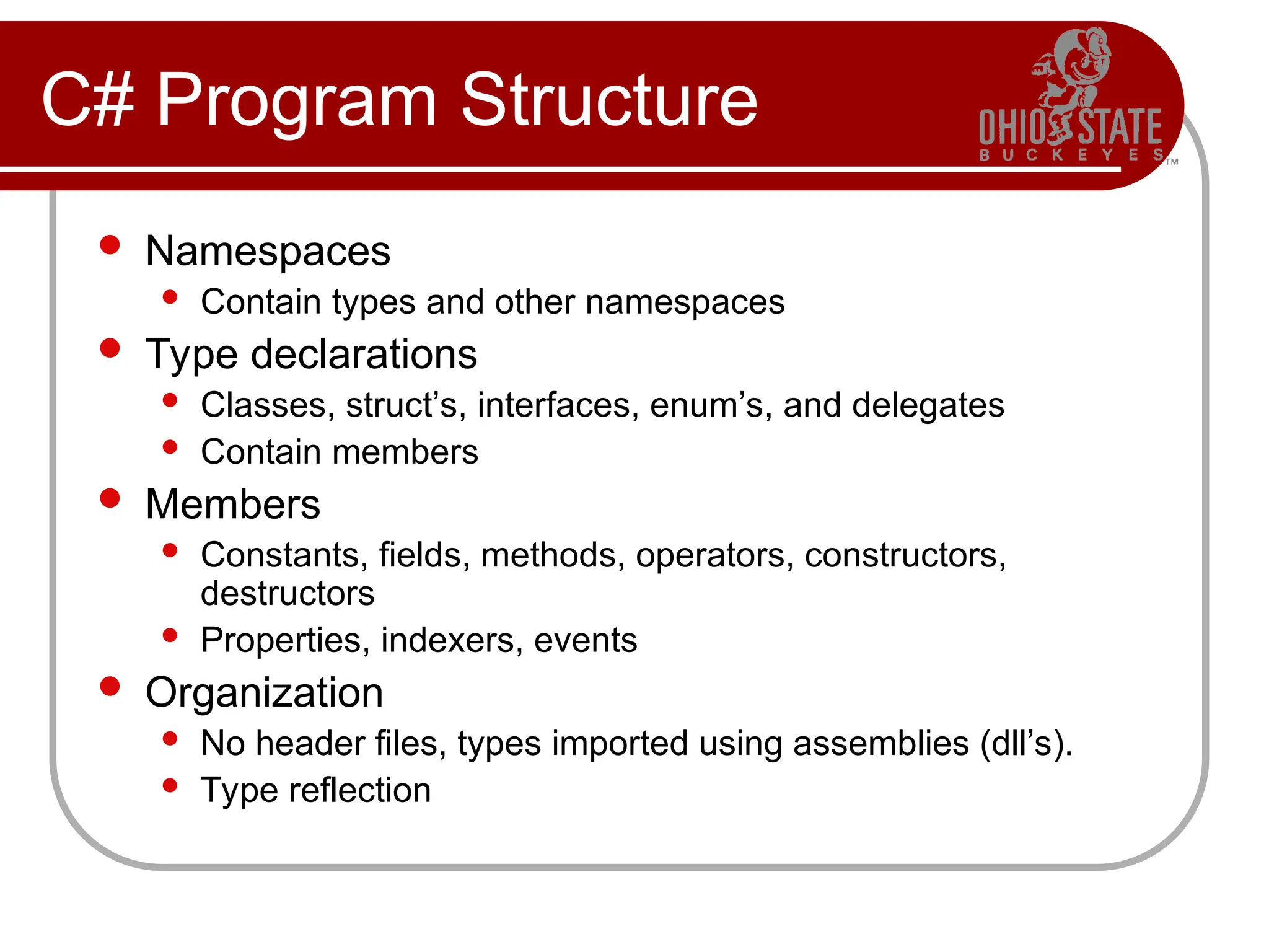 C# Program Structure
 Namespaces
 Contain types and other namespaces
 Type declarations
 Classes, struct’s, interfaces, enum’s, and delegates
 Contain members
 Members
 Constants, fields, methods, operators, constructors,
destructors
 Properties, indexers, events
 Organization
 No header files, types imported using assemblies (dll’s).
 Type reflection
 