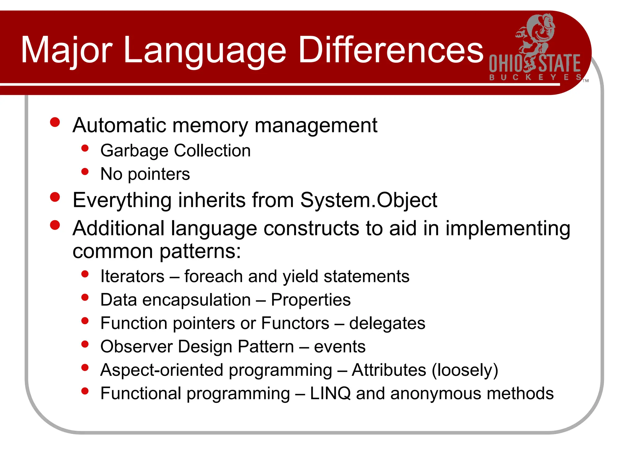 Major Language Differences
 Automatic memory management
 Garbage Collection
 No pointers
 Everything inherits from System.Object
 Additional language constructs to aid in implementing
common patterns:
 Iterators – foreach and yield statements
 Data encapsulation – Properties
 Function pointers or Functors – delegates
 Observer Design Pattern – events
 Aspect-oriented programming – Attributes (loosely)
 Functional programming – LINQ and anonymous methods
 