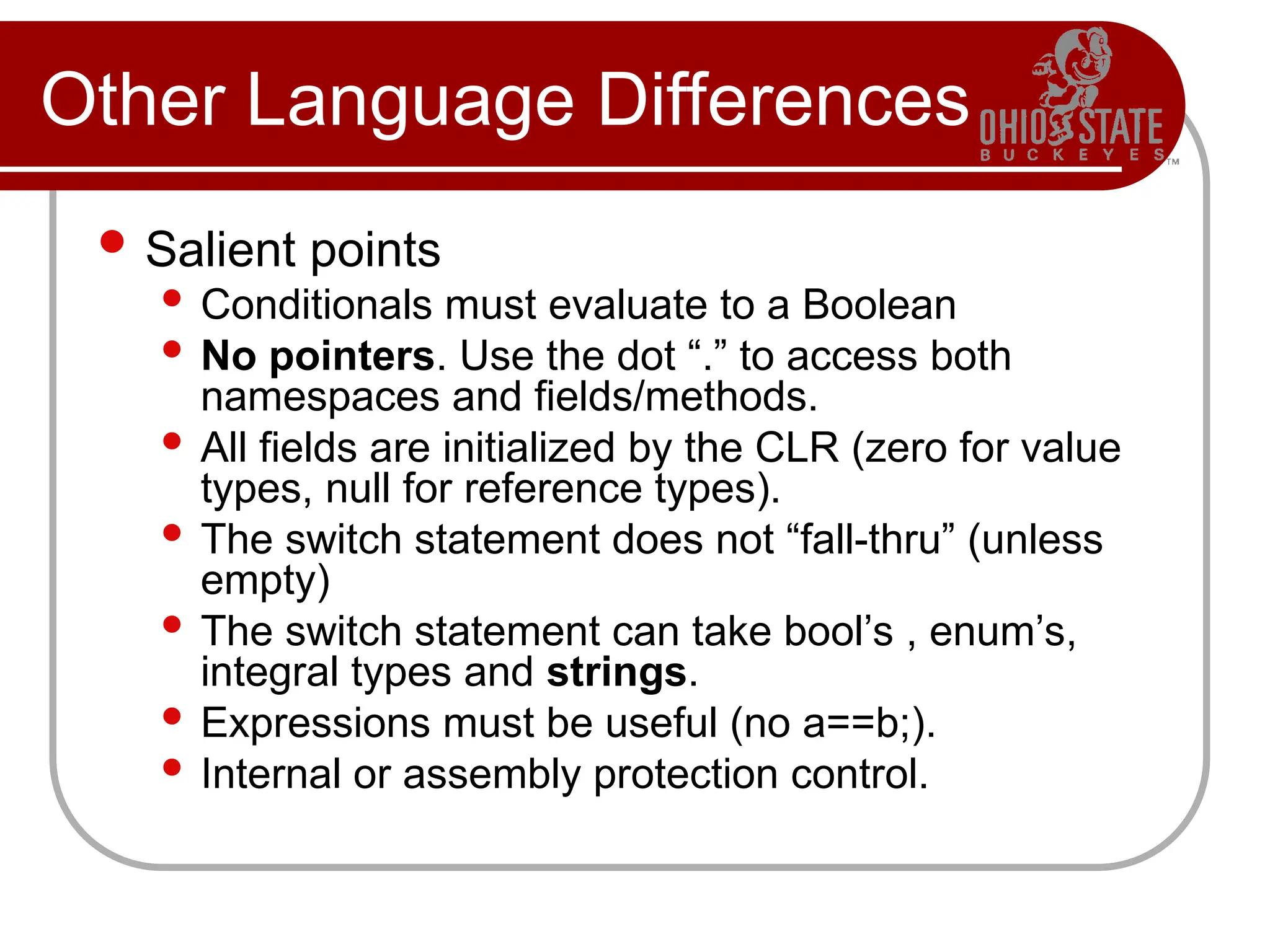 Other Language Differences
 Salient points
 Conditionals must evaluate to a Boolean
 No pointers. Use the dot “.” to access both
namespaces and fields/methods.
 All fields are initialized by the CLR (zero for value
types, null for reference types).
 The switch statement does not “fall-thru” (unless
empty)
 The switch statement can take bool’s , enum’s,
integral types and strings.
 Expressions must be useful (no a==b;).
 Internal or assembly protection control.
 