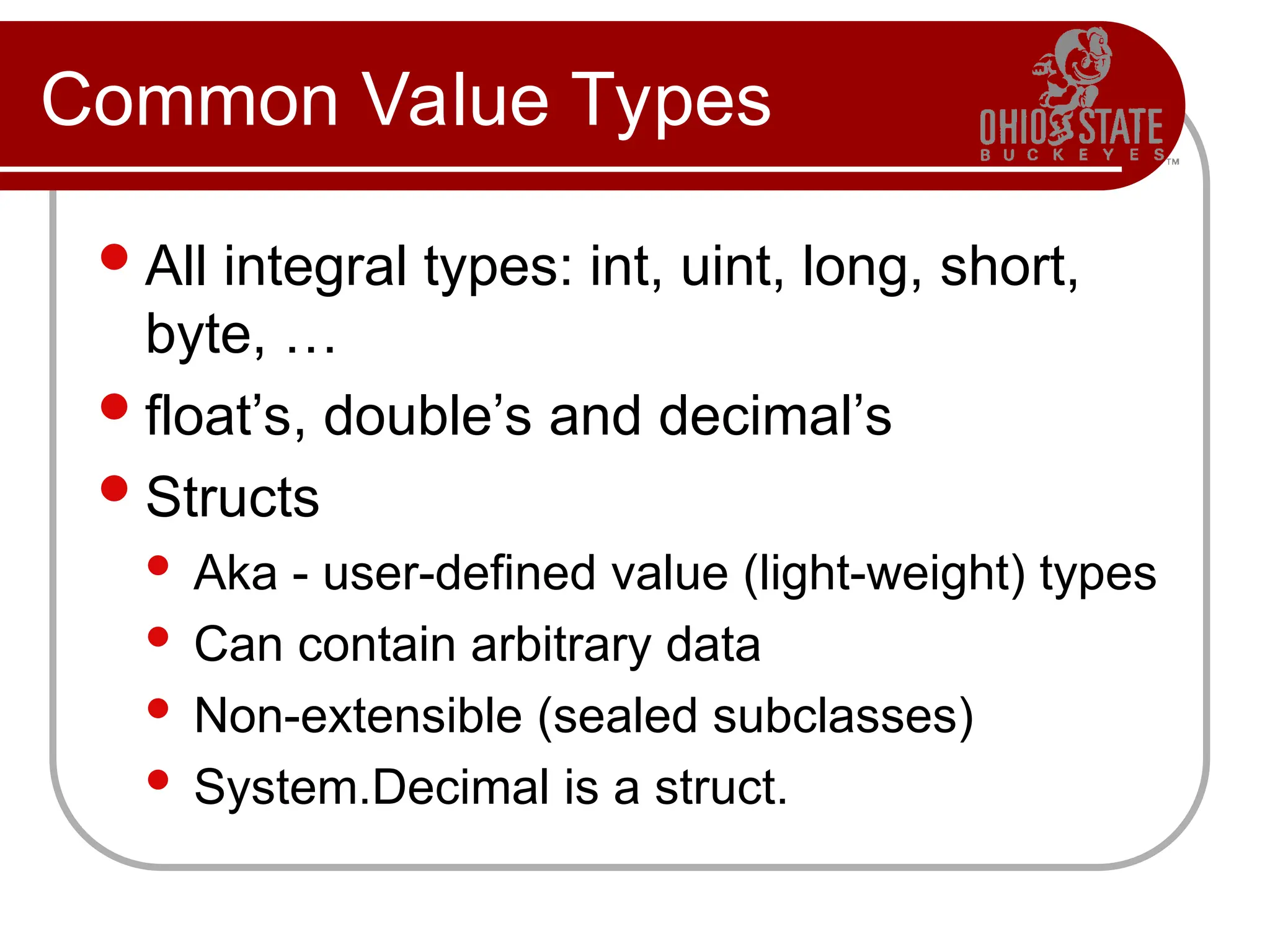Common Value Types
All integral types: int, uint, long, short,
byte, …
float’s, double’s and decimal’s
Structs
 Aka - user-defined value (light-weight) types
 Can contain arbitrary data
 Non-extensible (sealed subclasses)
 System.Decimal is a struct.
 