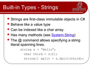 Built-in Types - Strings
 Strings are first-class immutable objects in C#
 Behave like a value type
 Can be indexed like a char array.
 Has many methods (see System.String)
 The @ command allows specifying a string
literal spanning lines.
string s = “Hello”;
char third = s[2];
string[] split = s.Split(third);
 