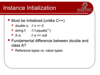 Instance Intialization
 Must be initialized (unlike C++)
 double x; // x == 0
 string f; // f.equals(“”)
 A a; // a == null
 Fundamental difference between double and
class A?
 Reference types vs. value types
 
