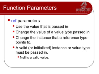 Function Parameters
ref parameters
Use the value that is passed in
Change the value of a value type passed in
Change the instance that a reference type
points to.
A valid (or initialized) instance or value type
must be passed in.
 Null is a valid value.
 