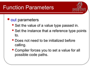 Function Parameters
out parameters
Set the value of a value type passed in.
Set the instance that a reference type points
to.
Does not need to be initialized before
calling.
Compiler forces you to set a value for all
possible code paths.
 