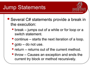 Jump Statements
Several C# statements provide a break in
the execution:
 break – jumps out of a while or for loop or a
switch statement.
 continue – starts the next iteration of a loop.
 goto – do not use.
 return – returns out of the current method.
 throw – Causes an exception and ends the
current try block or method recursively.
 