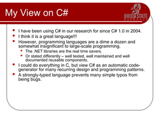 My View on C#
 I have been using C# in our research for since C# 1.0 in 2004.
 I think it is a great language!!!
 However, programming languages are a dime a dozen and
somewhat insignificant to large-scale programming.
 The .NET libraries are the real time savers.
 Or stated differently – well tested, well maintained and well
documented reusable components.
 I could do everything in C, but view C# as an automatic code-
generator for many recurring design and programming patterns.
 A strongly-typed language prevents many simple typos from
being bugs.
 