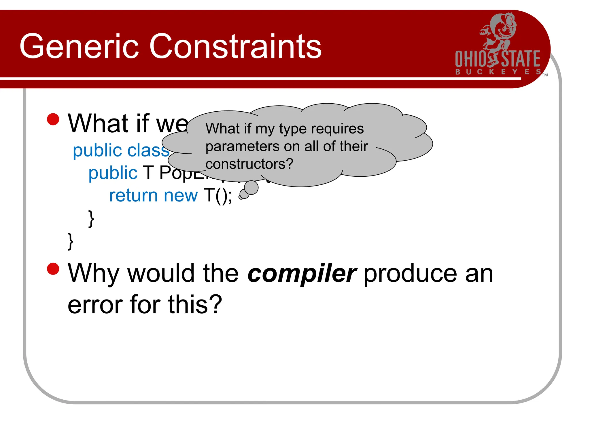 Generic Constraints
What if we want to write
public class Stack<T>
public T PopEmpty() {
return new T();
}
}
Why would the compiler produce an
error for this?
What if my type requires
parameters on all of their
constructors?
 