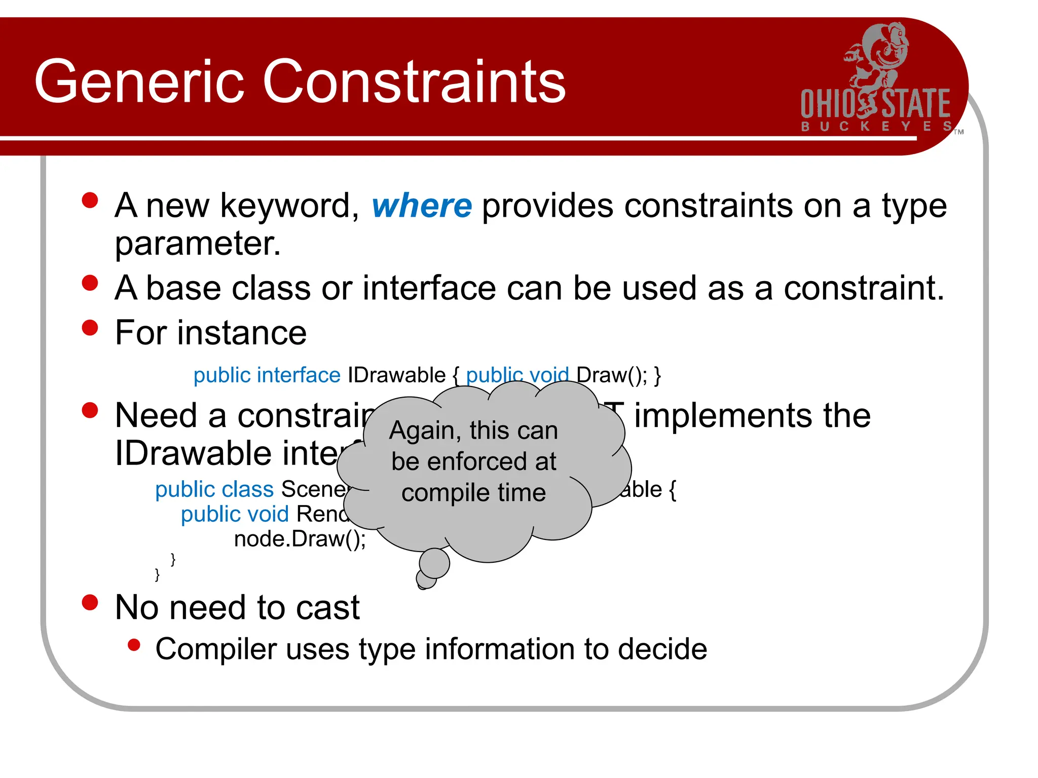 Generic Constraints
 A new keyword, where provides constraints on a type
parameter.
 A base class or interface can be used as a constraint.
 For instance
public interface IDrawable { public void Draw(); }
 Need a constraint that our type T implements the
IDrawable interface.
public class SceneGraph<T> where T : IDrawable {
public void Render() { … T node; …
node.Draw();
}
}
 No need to cast
 Compiler uses type information to decide
Again, this can
be enforced at
compile time
 