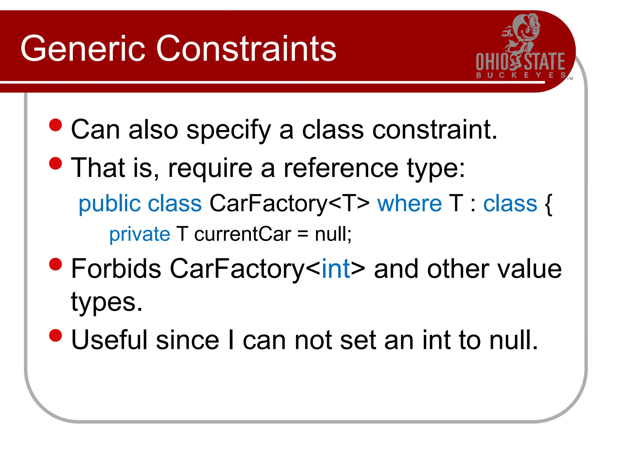 Generic Constraints
Can also specify a class constraint.
That is, require a reference type:
public class CarFactory<T> where T : class {
private T currentCar = null;
Forbids CarFactory<int> and other value
types.
Useful since I can not set an int to null.
 