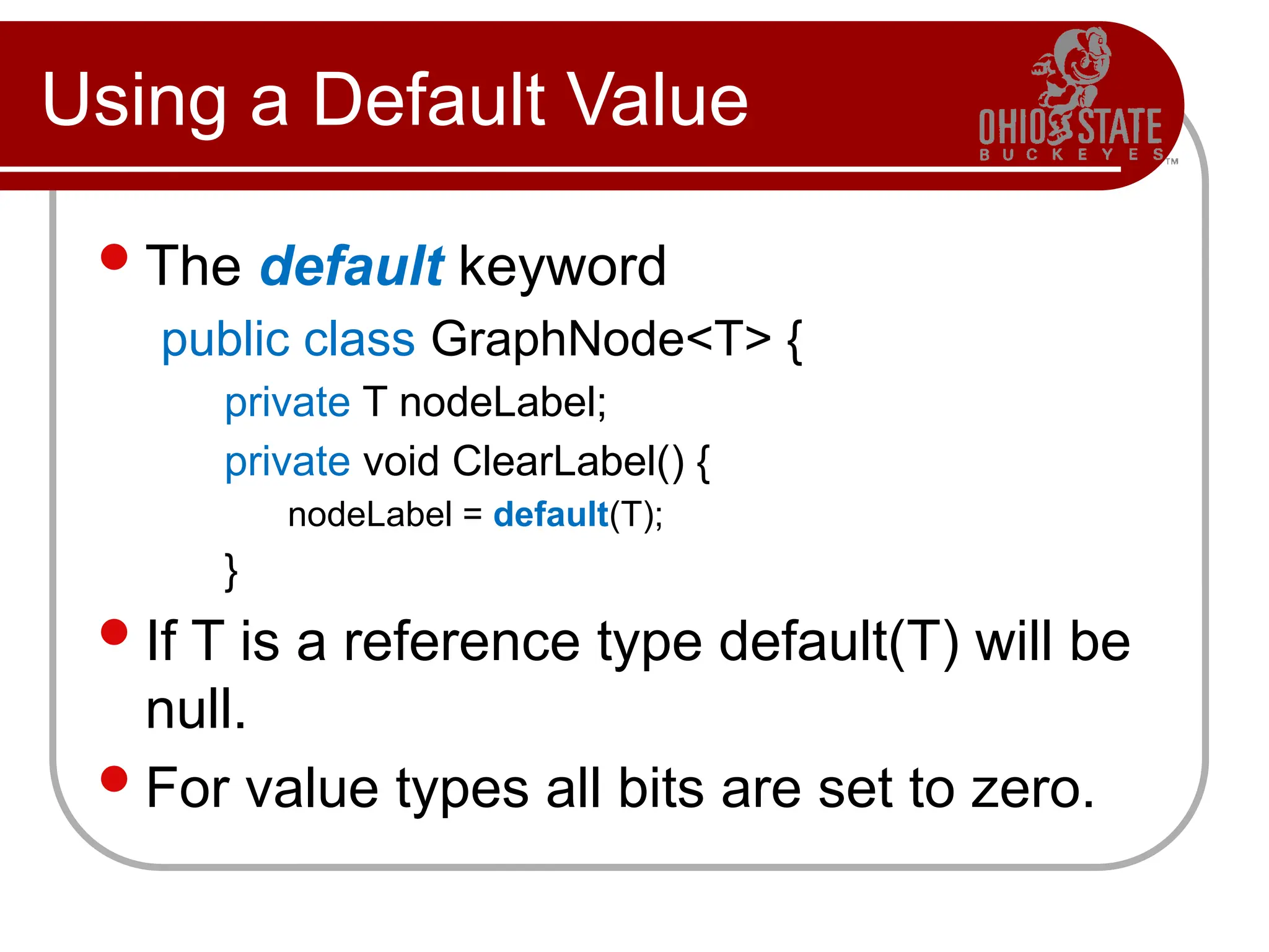 Using a Default Value
The default keyword
public class GraphNode<T> {
private T nodeLabel;
private void ClearLabel() {
nodeLabel = default(T);
}
If T is a reference type default(T) will be
null.
For value types all bits are set to zero.
 