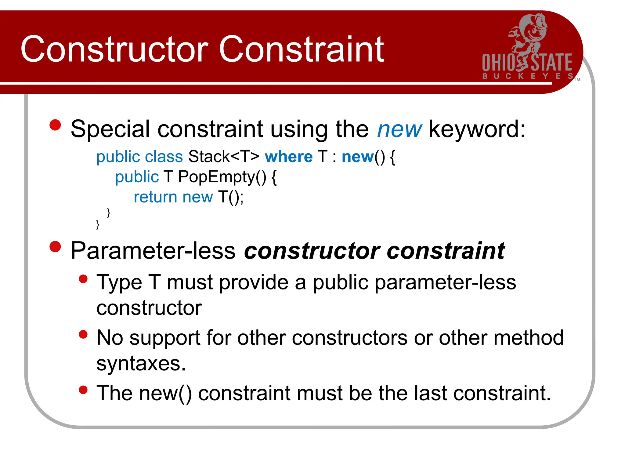 Constructor Constraint
Special constraint using the new keyword:
public class Stack<T> where T : new() {
public T PopEmpty() {
return new T();
}
}
Parameter-less constructor constraint
 Type T must provide a public parameter-less
constructor
 No support for other constructors or other method
syntaxes.
 The new() constraint must be the last constraint.
 