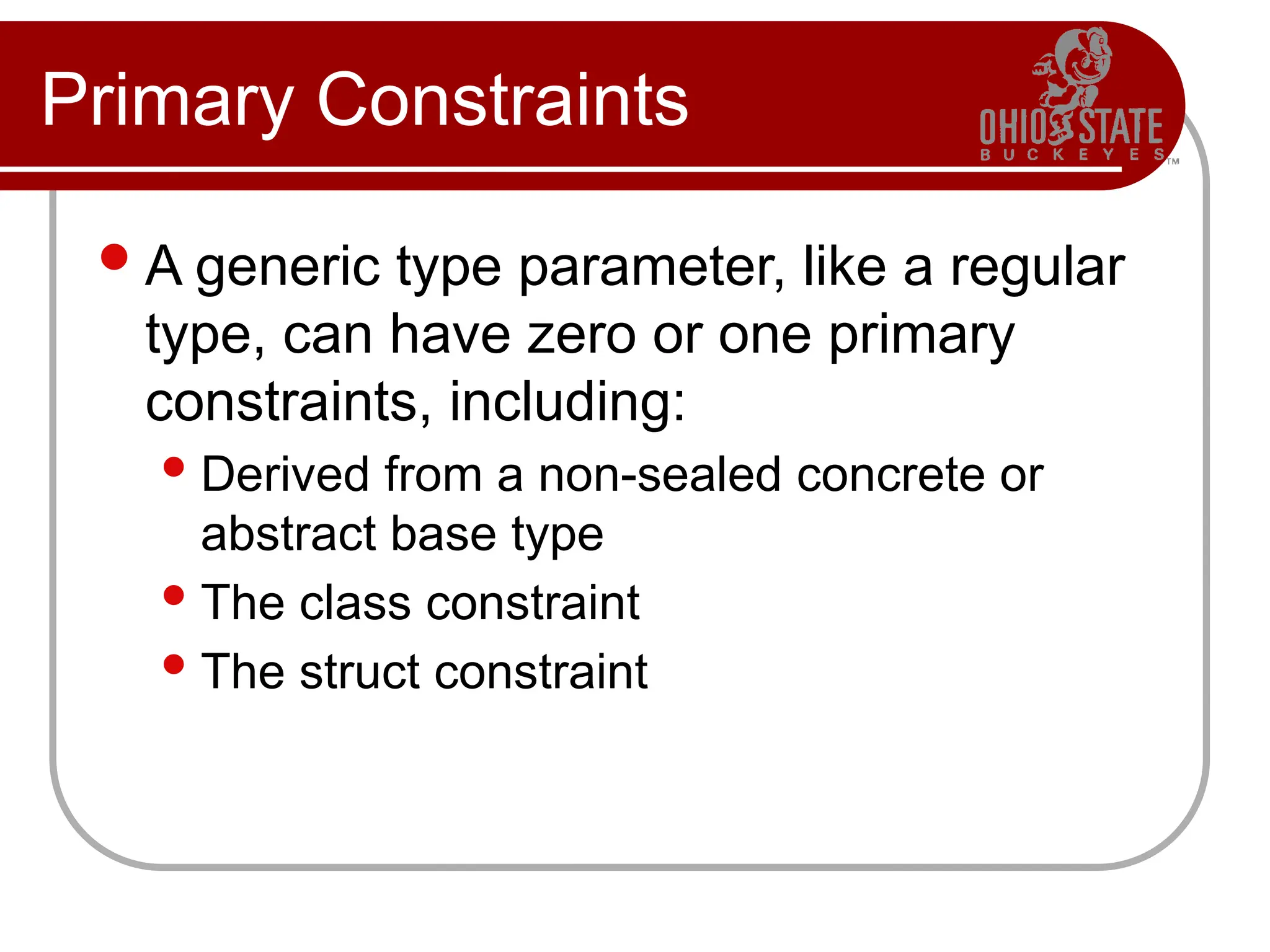 Primary Constraints
A generic type parameter, like a regular
type, can have zero or one primary
constraints, including:
Derived from a non-sealed concrete or
abstract base type
The class constraint
The struct constraint
 
