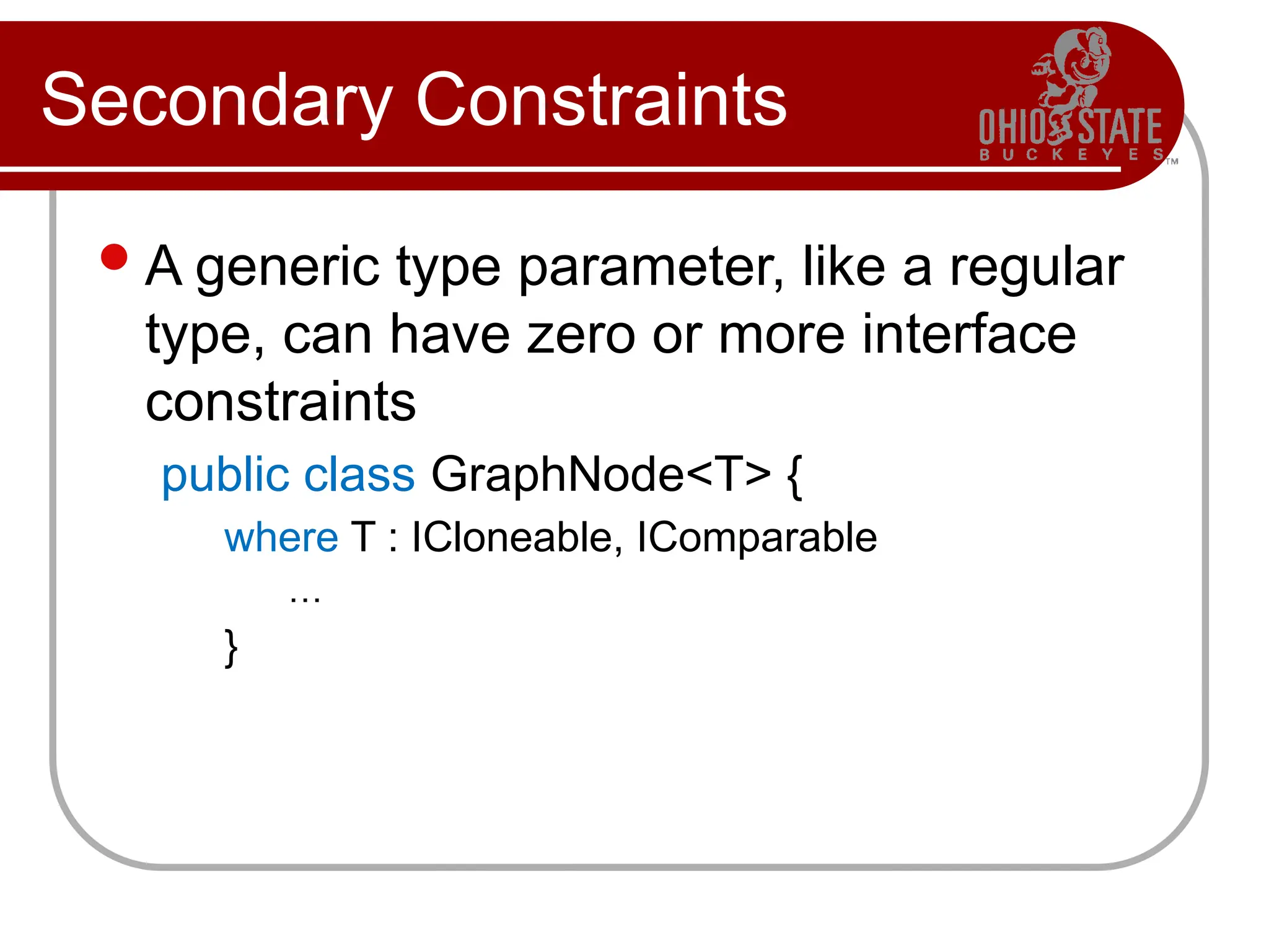 Secondary Constraints
A generic type parameter, like a regular
type, can have zero or more interface
constraints
public class GraphNode<T> {
where T : ICloneable, IComparable
…
}
 