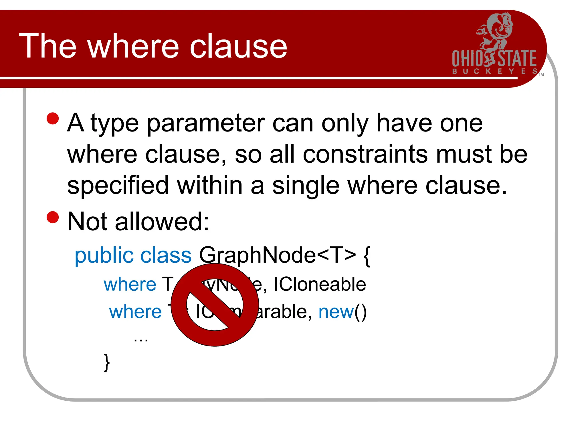 The where clause
A type parameter can only have one
where clause, so all constraints must be
specified within a single where clause.
Not allowed:
public class GraphNode<T> {
where T : MyNode, ICloneable
where T : IComparable, new()
…
}
 
