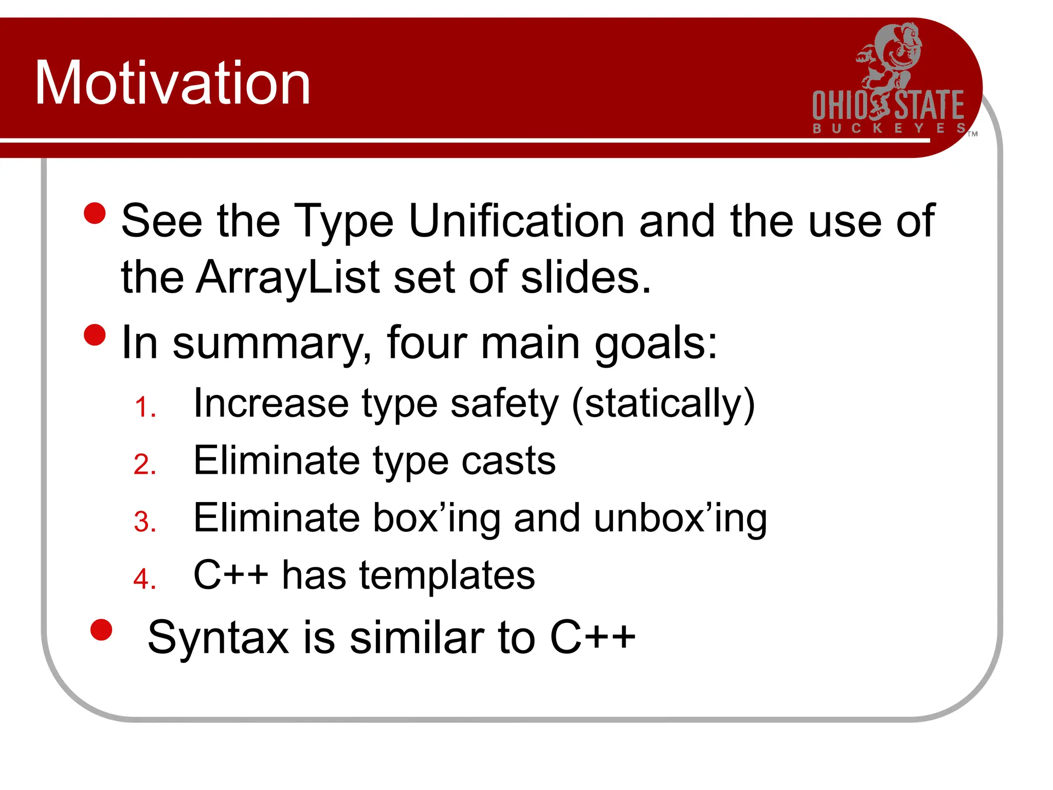 Motivation
See the Type Unification and the use of
the ArrayList set of slides.
In summary, four main goals:
1. Increase type safety (statically)
2. Eliminate type casts
3. Eliminate box’ing and unbox’ing
4. C++ has templates
 Syntax is similar to C++
 