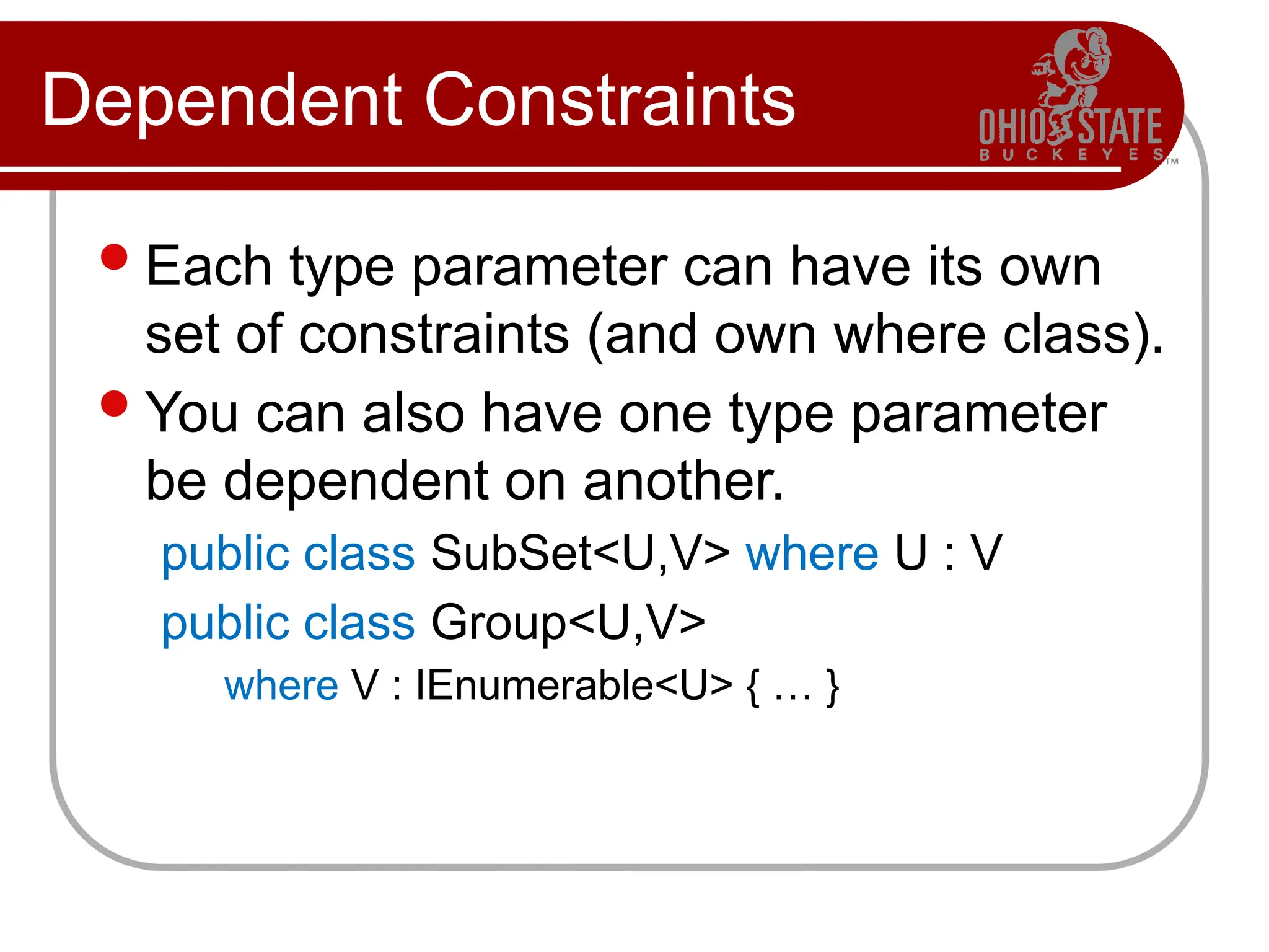 Dependent Constraints
Each type parameter can have its own
set of constraints (and own where class).
You can also have one type parameter
be dependent on another.
public class SubSet<U,V> where U : V
public class Group<U,V>
where V : IEnumerable<U> { … }
 