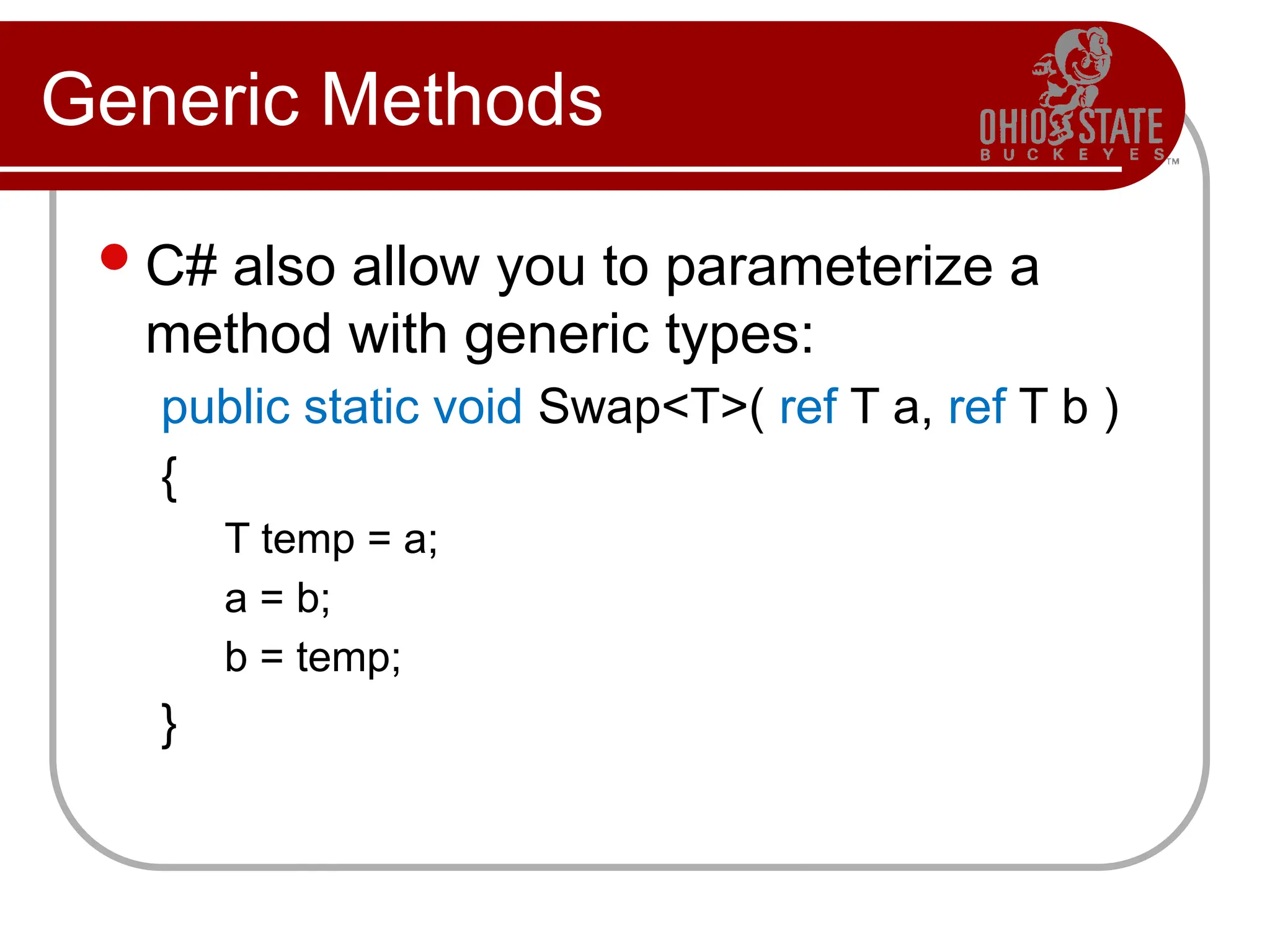 Generic Methods
C# also allow you to parameterize a
method with generic types:
public static void Swap<T>( ref T a, ref T b )
{
T temp = a;
a = b;
b = temp;
}
 