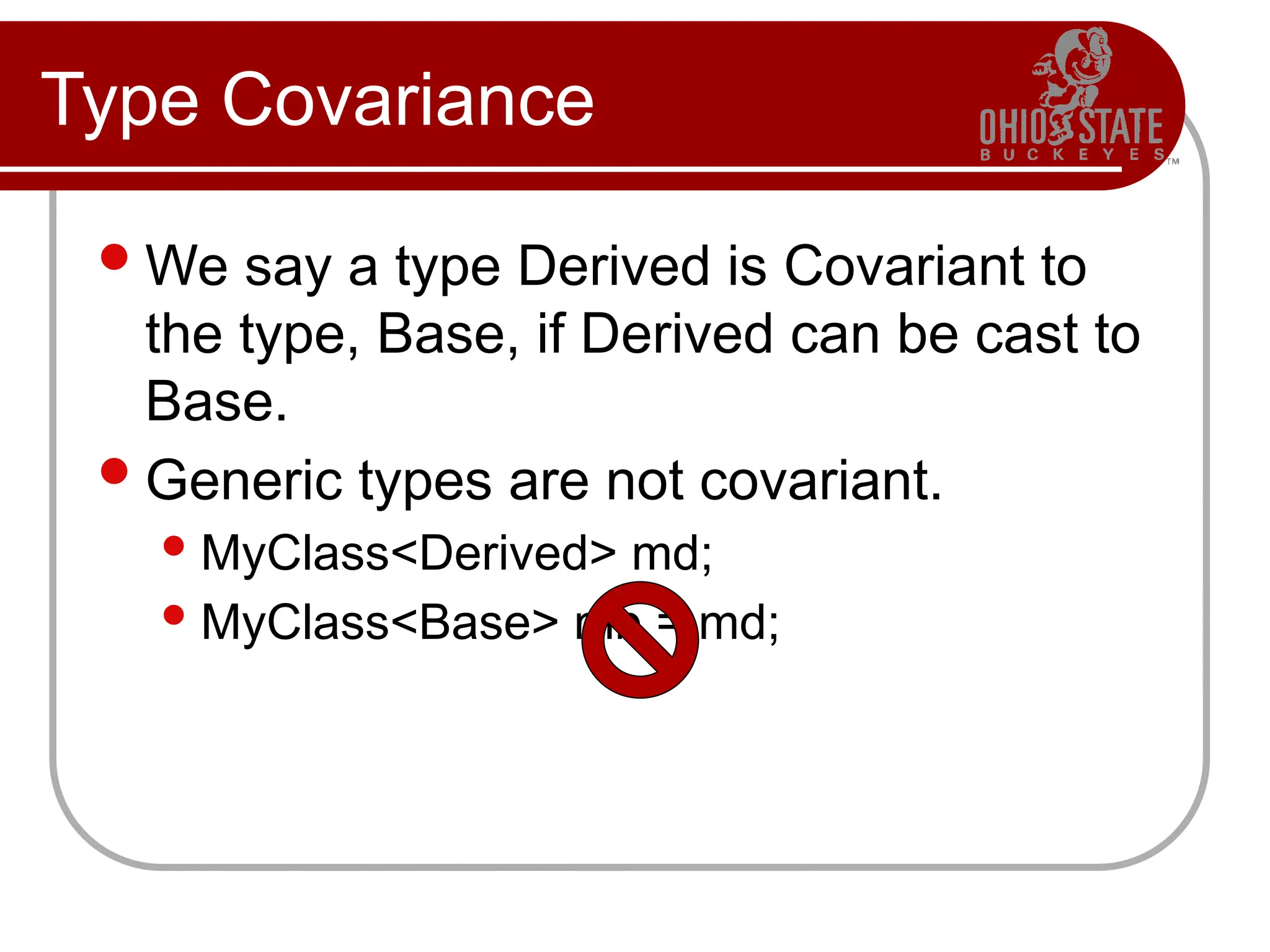 Type Covariance
We say a type Derived is Covariant to
the type, Base, if Derived can be cast to
Base.
Generic types are not covariant.
MyClass<Derived> md;
MyClass<Base> mb = md;
 
