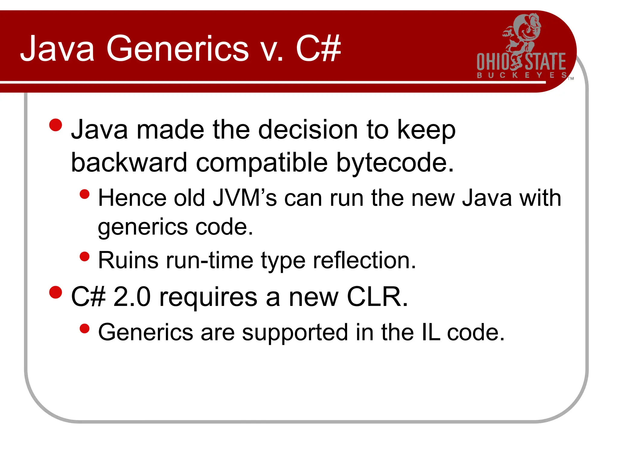 Java Generics v. C#
Java made the decision to keep
backward compatible bytecode.
Hence old JVM’s can run the new Java with
generics code.
Ruins run-time type reflection.
C# 2.0 requires a new CLR.
Generics are supported in the IL code.
 