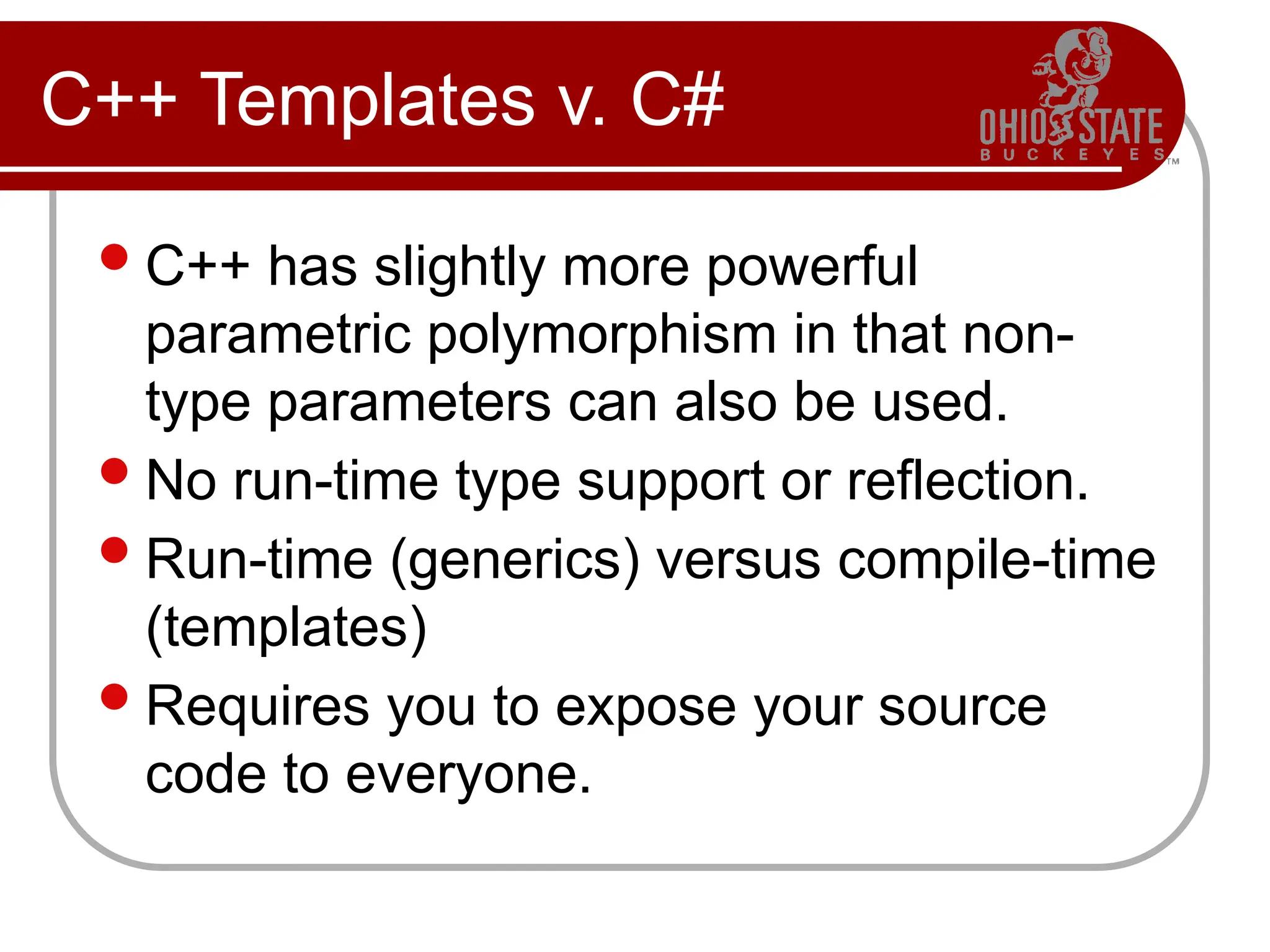 C++ Templates v. C#
C++ has slightly more powerful
parametric polymorphism in that non-
type parameters can also be used.
No run-time type support or reflection.
Run-time (generics) versus compile-time
(templates)
Requires you to expose your source
code to everyone.
 