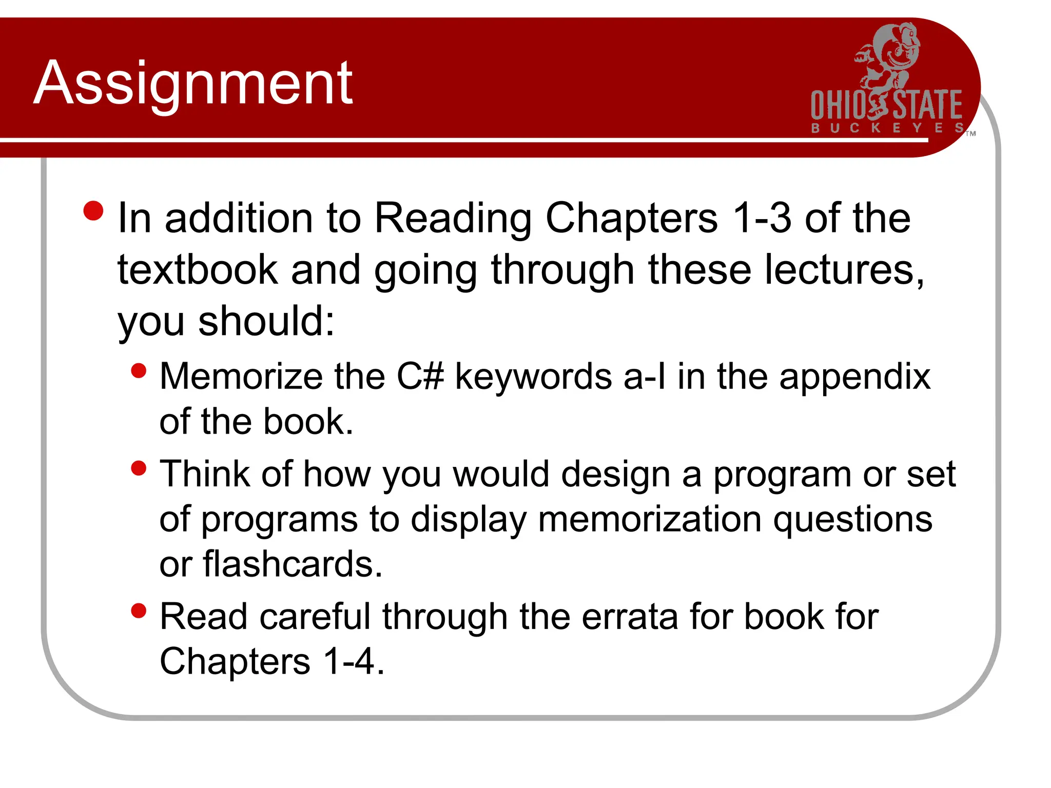 Assignment
In addition to Reading Chapters 1-3 of the
textbook and going through these lectures,
you should:
 Memorize the C# keywords a-I in the appendix
of the book.
 Think of how you would design a program or set
of programs to display memorization questions
or flashcards.
 Read careful through the errata for book for
Chapters 1-4.
 