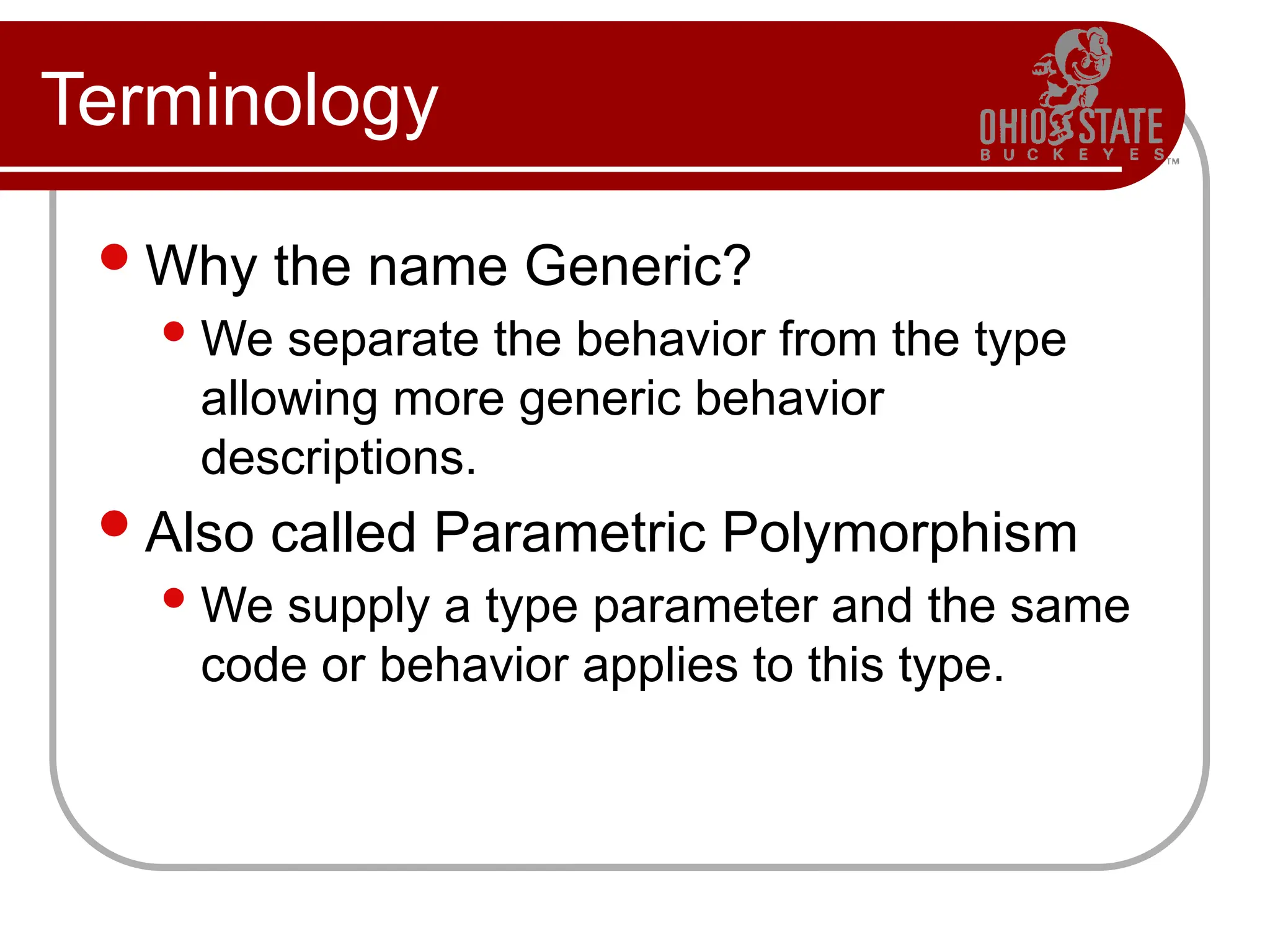 Terminology
Why the name Generic?
We separate the behavior from the type
allowing more generic behavior
descriptions.
Also called Parametric Polymorphism
We supply a type parameter and the same
code or behavior applies to this type.
 
