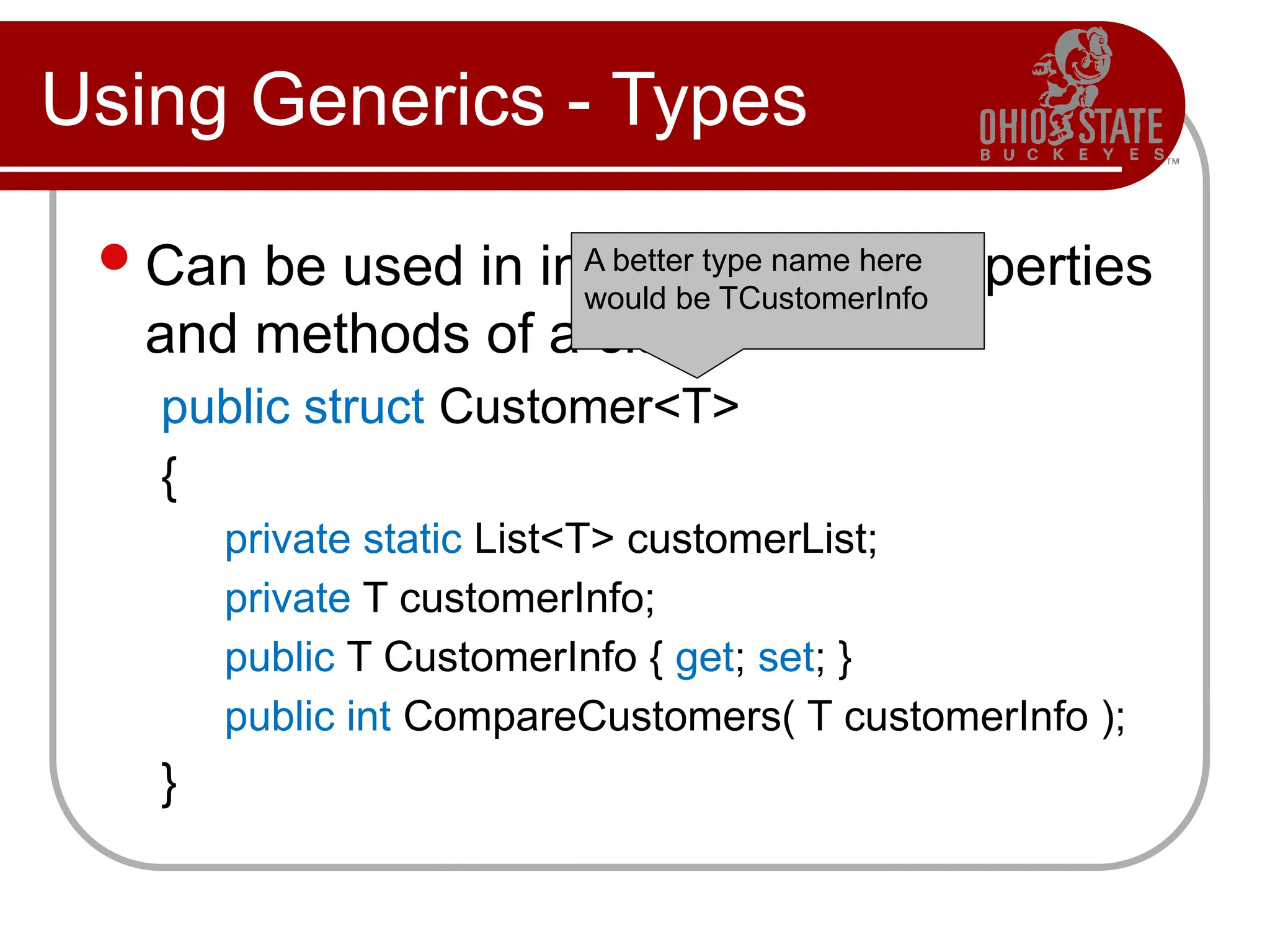 Using Generics - Types
Can be used in internal fields, properties
and methods of a class:
public struct Customer<T>
{
private static List<T> customerList;
private T customerInfo;
public T CustomerInfo { get; set; }
public int CompareCustomers( T customerInfo );
}
A better type name here
would be TCustomerInfo
 