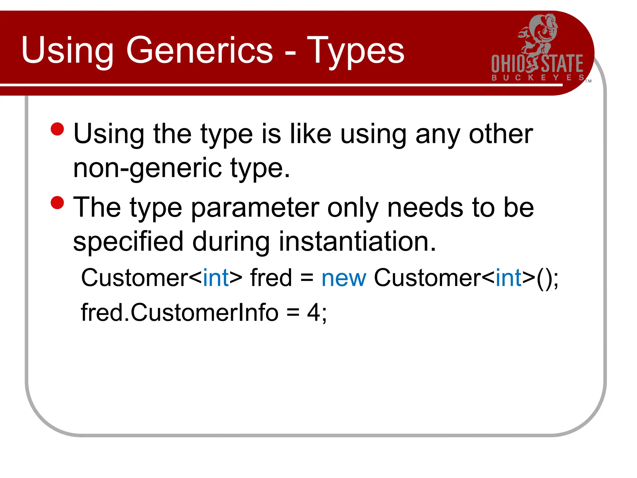 Using Generics - Types
Using the type is like using any other
non-generic type.
The type parameter only needs to be
specified during instantiation.
Customer<int> fred = new Customer<int>();
fred.CustomerInfo = 4;
 