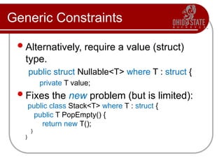 Generic Constraints
Alternatively, require a value (struct)
type.
public struct Nullable<T> where T : struct {
private T value;
Fixes the new problem (but is limited):
public class Stack<T> where T : struct {
public T PopEmpty() {
return new T();
}
}
 