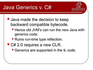 Java Generics v. C#
Java made the decision to keep
backward compatible bytecode.
Hence old JVM’s can run the new Java with
generics code.
Ruins run-time type reflection.
C# 2.0 requires a new CLR.
Generics are supported in the IL code.
 