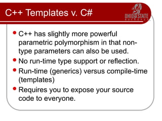 C++ Templates v. C#
C++ has slightly more powerful
parametric polymorphism in that non-
type parameters can also be used.
No run-time type support or reflection.
Run-time (generics) versus compile-time
(templates)
Requires you to expose your source
code to everyone.
 