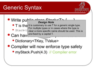 Generic Syntax
Write public class Stack<T> { … }
T is the type variable
 Stack<int> myStack = new Stack<int>();
Can have several type parameters
Dictionary<TKey, TValue>
Compiler will now enforce type safety
myStack.Push(4.3) // Compiler error
Design Note
It is customary to use T for a generic single type.
For multiple types or in cases where the type is
clear a more specific name should be used. This is
pre-fixed by a capital T.
 
