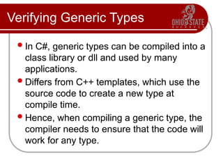Verifying Generic Types
In C#, generic types can be compiled into a
class library or dll and used by many
applications.
Differs from C++ templates, which use the
source code to create a new type at
compile time.
Hence, when compiling a generic type, the
compiler needs to ensure that the code will
work for any type.
 