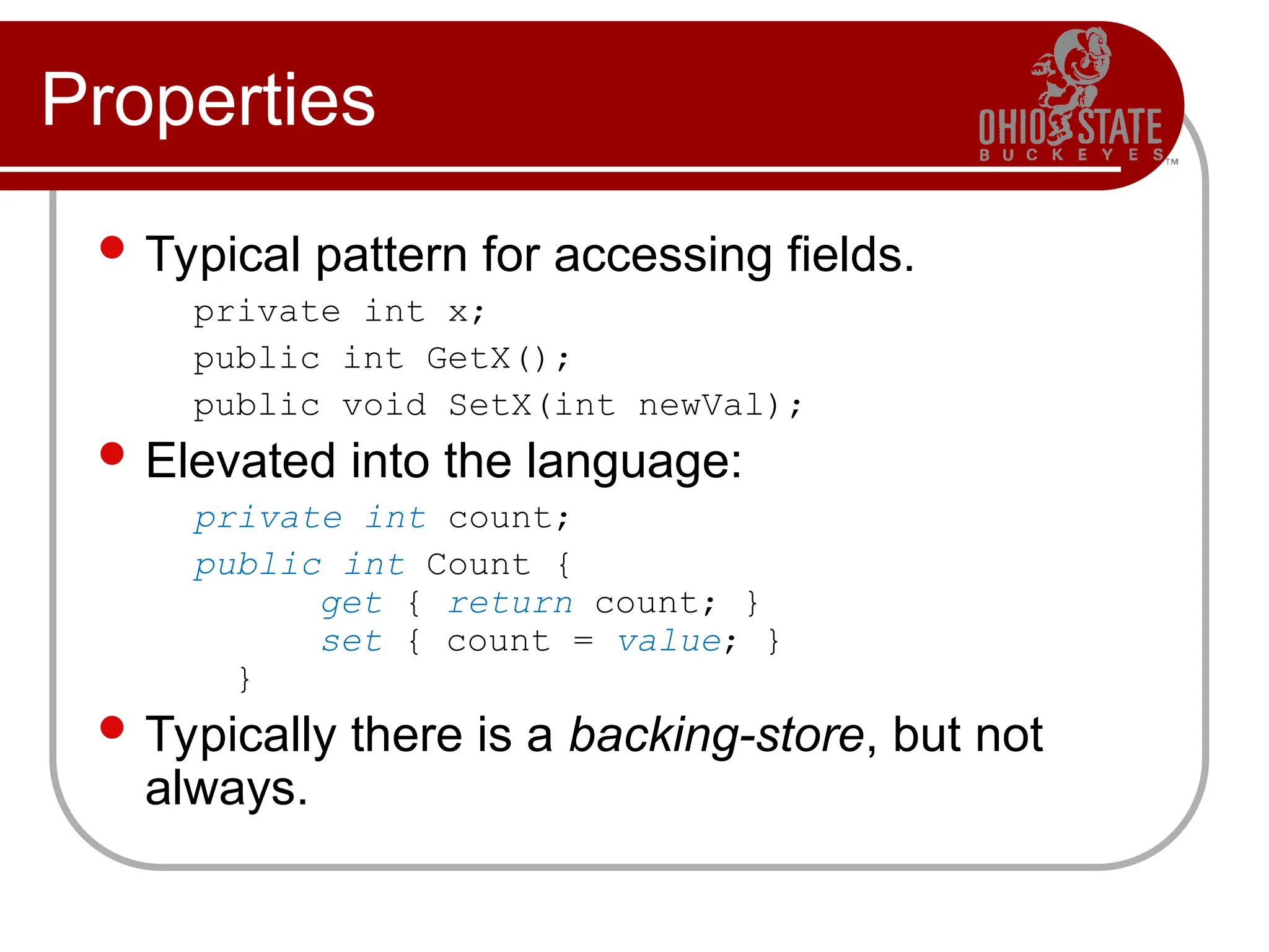 Properties
 Typical pattern for accessing fields.
private int x;
public int GetX();
public void SetX(int newVal);
 Elevated into the language:
private int count;
public int Count {
get { return count; }
set { count = value; }
}
 Typically there is a backing-store, but not
always.
 
