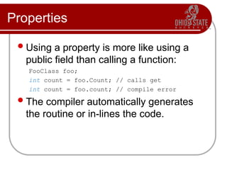 Properties
Using a property is more like using a
public field than calling a function:
FooClass foo;
int count = foo.Count; // calls get
int count = foo.count; // compile error
The compiler automatically generates
the routine or in-lines the code.
 